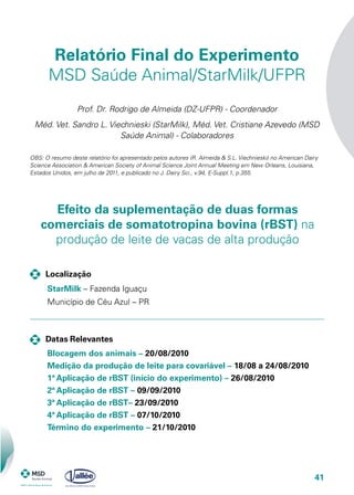 41
Efeito da suplementação de duas formas
comerciais de somatotropina bovina (rBST) na
produção de leite de vacas de alta produção
Relatório Final do Experimento
MSD Saúde Animal/StarMilk/UFPR
Prof. Dr. Rodrigo de Almeida (DZ-UFPR) - Coordenador
Méd. Vet. Sandro L. Viechnieski (StarMilk), Méd. Vet. Cristiane Azevedo (MSD
Saúde Animal) - Colaboradores
OBS: O resumo deste relatório foi apresentado pelos autores (R. Almeida & S.L. Viechnieski) no American Dairy
Science Association & American Society of Animal Science Joint Annual Meeting em New Orleans, Louisiana,
Estados Unidos, em julho de 2011, e publicado no J. Dairy Sci., v.94, E-Suppl.1, p.355.
	 Localização
	 Datas Relevantes
StarMilk – Fazenda Iguaçu
Município de Céu Azul – PR
Blocagem dos animais – 20/08/2010
Medição da produção de leite para covariável – 18/08 a 24/08/2010
1ª Aplicação de rBST (início do experimento) – 26/08/2010
2ª Aplicação de rBST – 09/09/2010
3ª Aplicação de rBST– 23/09/2010
4ª Aplicação de rBST – 07/10/2010
Término do experimento – 21/10/2010
 