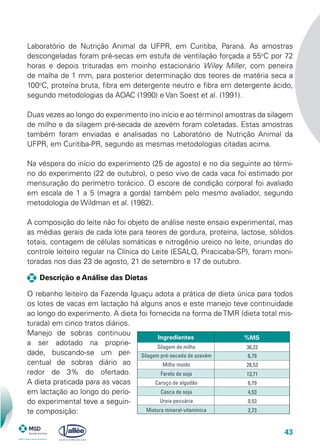 43
Laboratório de Nutrição Animal da UFPR, em Curitiba, Paraná. As amostras
descongeladas foram pré-secas em estufa de ventilação forçada a 55o
C por 72
horas e depois trituradas em moinho estacionário Wiley Miller, com peneira
de malha de 1 mm, para posterior determinação dos teores de matéria seca a
100o
C, proteína bruta, fibra em detergente neutro e fibra em detergente ácido,
segundo metodologias da AOAC (1990) e Van Soest et al. (1991).
Duas vezes ao longo do experimento (no início e ao término) amostras da silagem
de milho e da silagem pré-secada de azevém foram coletadas. Estas amostras
também foram enviadas e analisadas no Laboratório de Nutrição Animal da
UFPR, em Curitiba-PR, segundo as mesmas metodologias citadas acima.
Na véspera do início do experimento (25 de agosto) e no dia seguinte ao térmi-
no do experimento (22 de outubro), o peso vivo de cada vaca foi estimado por
mensuração do perímetro torácico. O escore de condição corporal foi avaliado
em escala de 1 a 5 (magra a gorda) também pelo mesmo avaliador, segundo
metodologia de Wildman et al. (1982).
A composição do leite não foi objeto de análise neste ensaio experimental, mas
as médias gerais de cada lote para teores de gordura, proteína, lactose, sólidos
totais, contagem de células somáticas e nitrogênio ureico no leite, oriundas do
controle leiteiro regular na Clínica do Leite (ESALQ, Piracicaba-SP), foram moni-
toradas nos dias 23 de agosto, 21 de setembro e 17 de outubro.
Descrição e Análise das Dietas
O rebanho leiteiro da Fazenda Iguaçu adota a prática de dieta única para todos
os lotes de vacas em lactação há alguns anos e este manejo teve continuidade
ao longo do experimento. A dieta foi fornecida na forma deTMR (dieta total mis-
turada) em cinco tratos diários.
Manejo de sobras continuou
a ser adotado na proprie-
dade, buscando-se um per-
centual de sobras diário ao
redor de 3% do ofertado.
A dieta praticada para as vacas
em lactação ao longo do perío-
do experimental teve a seguin-
te composição:
Ingredientes %MS
Silagem de milho
Silagem pré-secada de azevém
Milho moído
Farelo de soja
Caroço de algodão
Casca de soja
Ureia pecuária
Mistura mineral-vitamínica
36,22
6,79
28,53
13,71
6,79
4,53
0,53
2,73
 