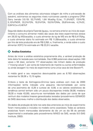 44
Com as análises dos alimentos volumosos (silagem de milho e pré-secado de
azevém), estimamos os seguintes níveis nutricionais usando o programa CPM-
Dairy (versão 3.0.10): 53,7%MS, 1,64 Mcal/kg ELlac, 71,0%NDT, 17,0%PB,
5,10%PNDR, 33,3%FDN, 19,5%FDA, 19,0%FDNfe, 29,6%Amido, 4,2%EE,
0,64%Ca e 0,46%P.
Segundo dados da própria Fazenda Iguaçu, na semana anterior ao início do expe-
rimento o consumo alimentar médio das vacas dos lotes experimentais estava
em 26,53 kg MS/vaca/dia, o custo alimentar do kg de MS era de R$ 0,4175/kg,
o custo alimentar diário foi estimado em R$ 11,09/vaca/dia, o custo alimentar
por litro de leite produzido era de R$ 0,26/L e, finalmente, a renda sobre o custo
alimentar (IOFC) foi estimada em R$ 23,51/ vaca/dia.
Antes de iniciar a análise estatística propriamente dita, a variável produção de
leite diária foi testada para normalidade. Das 8.960 potenciais observações (160
vacas x 56 dias), somente 177 observações não tinham dados de produção
(“missing values”), por conta do tratamento de mastite ou outras enfermidades
ou ainda secagem no meio do experimento (uma única vaca do lote Boostin®
).
A média geral e seu respectivo desvio-padrão para as 8.783 observações
restantes foi 38,08 ± 13,15 kg/dia.
Embora o teste de Kolmogorov-Smirnov (para análises com mais de 2000
informações) tenha indicado uma pequena não-normalidade por conta
de uma assimetria de -0,26 e curtose de -0,08, e os valores estatísticos de
tendência central tenham sido um pouco discrepantes (média 38,08, mediana
39,30 e moda 43,00), assumiu-se normalidade dos dados por conta de que
nenhum dos modelos lineares generalizados testados (procedimento GENMOD
do SAS) descreveu melhor a distribuição dos dados observados.
Os dados de produção de leite nos sete dias anteriores ao início do experimento
foram mensurados e incluídos no modelo como covariáveis. Todas as variáveis
produtivas foram mensuradas diariamente do dia um ao dia 56 do período
experimental e analisadas pelo procedimento MIXED do SAS, versão 9.0 (SAS
Institute, 2002).
	 Análise Estatística
 
