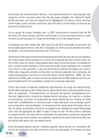 47
comerciais de somatotropina bovina, mas aparentemente a reconcepção das
vacas foi similar nos dois lotes. No lote de vacas tratadas com Boostin®
(total
de 80 animais), no início do experimento (26/agosto) 23 vacas tinham prenhez
confirmada e este número aumentou para 34 vacas confirmadas ao final do ex-
perimento (20/outubro).
Já no grupo de vacas tratadas com o rBST concorrente (mesmo total de 80
animais), 22 vacas tinham prenhez confirmada no início do experimento e este
número aumentou para 37 vacas confirmadas no fim do experimento.
A produção de leite média das 160 vacas foi de 43,8 L/vaca/dia no primeiro dia
do período experimental e de 30,3 L/vaca/dia no último dia do período de coleta
de dados, uma diferença expressiva de 13,5 litros.
Parte desta diferença é facilmente explicada pelo fato de que não houve ingresso
de novas vacas recém-paridas ou no pico de produção de leite nestes lotes, as-
sim o DEL (dias em leite) médio destes dois lotes foi aumentando na medida em
que o experimento avançava. Como boa parte das vacas avaliadas era multípara
com três ou mais parições, o grau de persistência destas lactações era menor;
0,08 L/dia, segundo estudos conduzidos na década passada com lactações de
vacas paranaenses inscritas em controle leiteiro oficial (Molento, 1995). Se mul-
tiplicarmos 0,08L pelo número de dias do experimento (56) pode-se estimar em
aproximadamente 4,5 L/vaca/dia a queda em produção esperada.
Como não houve mudanças dietéticas significativas ao longo do experimento,
ainda cabe a pergunta das razões que as vacas declinaram suas produções muito
além do esperado. Provavelmente um conjunto de fatores: temperaturas am-
bientais ligeiramente crescentes (experimento começou no inverno e acabou
na primavera), aumento na proporção de vacas gestantes em ambos os lotes
(está bem estabelecido na literatura que a vaca decresce sua produção assim
que emprenha), reacomodação na hierarquia entre vacas após formação dos lo-
tes, ou ainda, produções anteriores ao experimento obtidas de vacas habituadas
com ciclo de aplicação de rBST a cada 10 dias (e não 14 dias como a adotada
no experimento). Se esta última justificativa for pertinente, podemos especular
que o grau de morte celular nos alvéolos mamários foi particularmente alto nos
primeiros dias após início do experimento.
Esta afirmação parece ganhar respaldo quando observamos os marcantes de-
clínios de produção nos dois primeiros ciclos de aplicação, em ambos os lotes
 