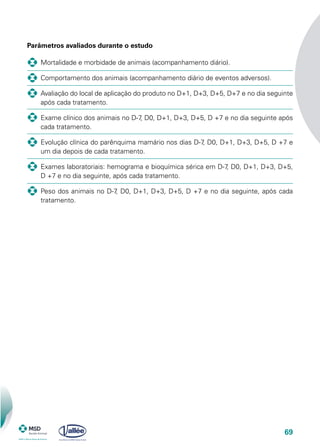69
Parâmetros avaliados durante o estudo
	 Mortalidade e morbidade de animais (acompanhamento diário).
	 Comportamento dos animais (acompanhamento diário de eventos adversos).
	 Avaliação do local de aplicação do produto no D+1, D+3, D+5, D+7 e no dia seguinte
após cada tratamento.
	 Exame clínico dos animais no D-7, D0, D+1, D+3, D+5, D +7 e no dia seguinte após
cada tratamento.
	 Evolução clínica do parênquima mamário nos dias D-7, D0, D+1, D+3, D+5, D +7 e
um dia depois de cada tratamento.
	 Exames laboratoriais: hemograma e bioquímica sérica em D-7, D0, D+1, D+3, D+5,
D +7 e no dia seguinte, após cada tratamento.
	 Peso dos animais no D-7, D0, D+1, D+3, D+5, D +7 e no dia seguinte, após cada
tratamento.
 