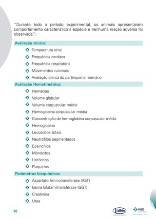 70
“Durante todo o período experimental, os animais apresentaram
comportamento característico à espécie e nenhuma reação adversa foi
observada.”:
Avaliação clínica:
			 Temperatura retal
			 Frequência cardíaca
			 Frequência respiratória
			 Movimentos ruminais
			 Avaliação clínica do parênquima mamário
Avaliação Hematimétrica:	
			 Hemácias
			 Volume globular
			 Volume corpuscular médio
			 Hemoglobina corpuscular média
			 Concentração de hemoglobina corpuscular média
			 Hemoglobina
			 Leucócitos totais
			 Neutrófilos segmentados
			 Eosinófilos
			 Monócitos
			 Linfócitos
			 Plaquetas 	
Parâmetros bioquímicos:
			 Aspartato Aminotransferase (AST)
			 Gama Glutamiltransferase (GGT)
			 Creatinina
			 Urea
 