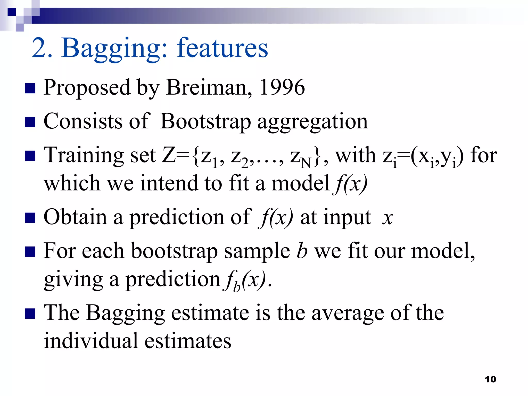 10
2. Bagging: features
 Proposed by Breiman, 1996
 Consists of Bootstrap aggregation
 Training set Z={z1, z2,…, zN}, with zi=(xi,yi) for
which we intend to fit a model f(x)
 Obtain a prediction of f(x) at input x
 For each bootstrap sample b we fit our model,
giving a prediction fb(x).
 The Bagging estimate is the average of the
individual estimates
 