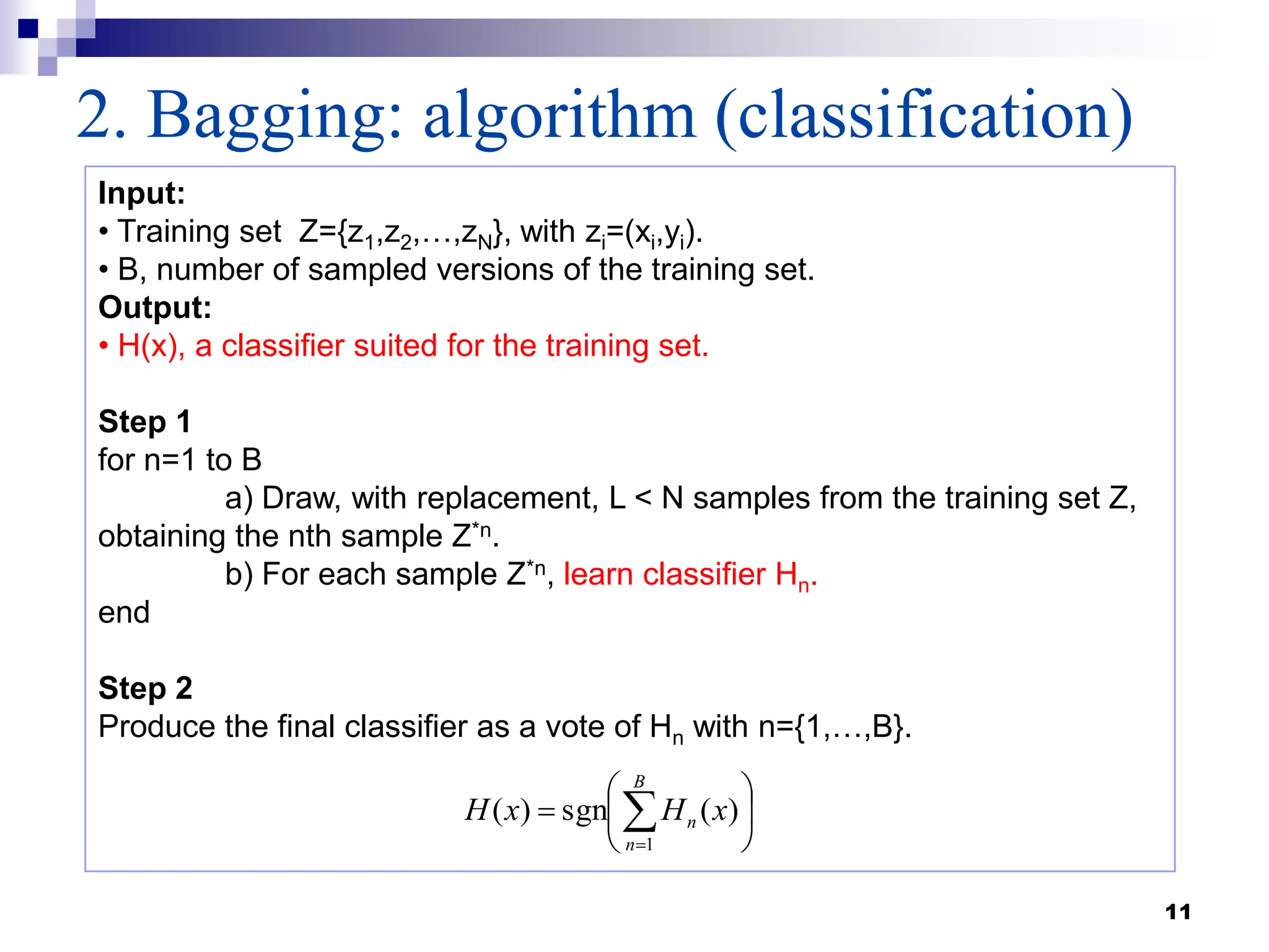 11
2. Bagging: algorithm (classification)
Input:
• Training set Z={z1,z2,…,zN}, with zi=(xi,yi).
• B, number of sampled versions of the training set.
Output:
• H(x), a classifier suited for the training set.
Step 1
for n=1 to B
a) Draw, with replacement, L < N samples from the training set Z,
obtaining the nth sample Z*n.
b) For each sample Z*n, learn classifier Hn.
end
Step 2
Produce the final classifier as a vote of Hn with n={1,…,B}.
B
n
n xHxH
1
)(sgn)(
 