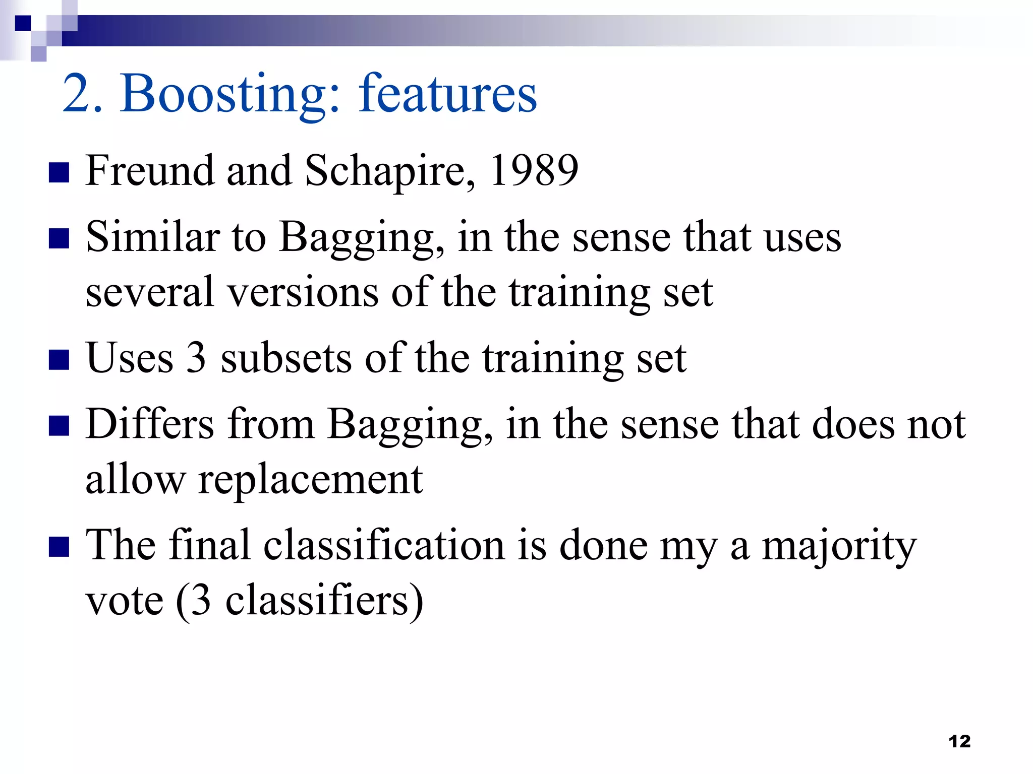 12
2. Boosting: features
 Freund and Schapire, 1989
 Similar to Bagging, in the sense that uses
several versions of the training set
 Uses 3 subsets of the training set
 Differs from Bagging, in the sense that does not
allow replacement
 The final classification is done my a majority
vote (3 classifiers)
 
