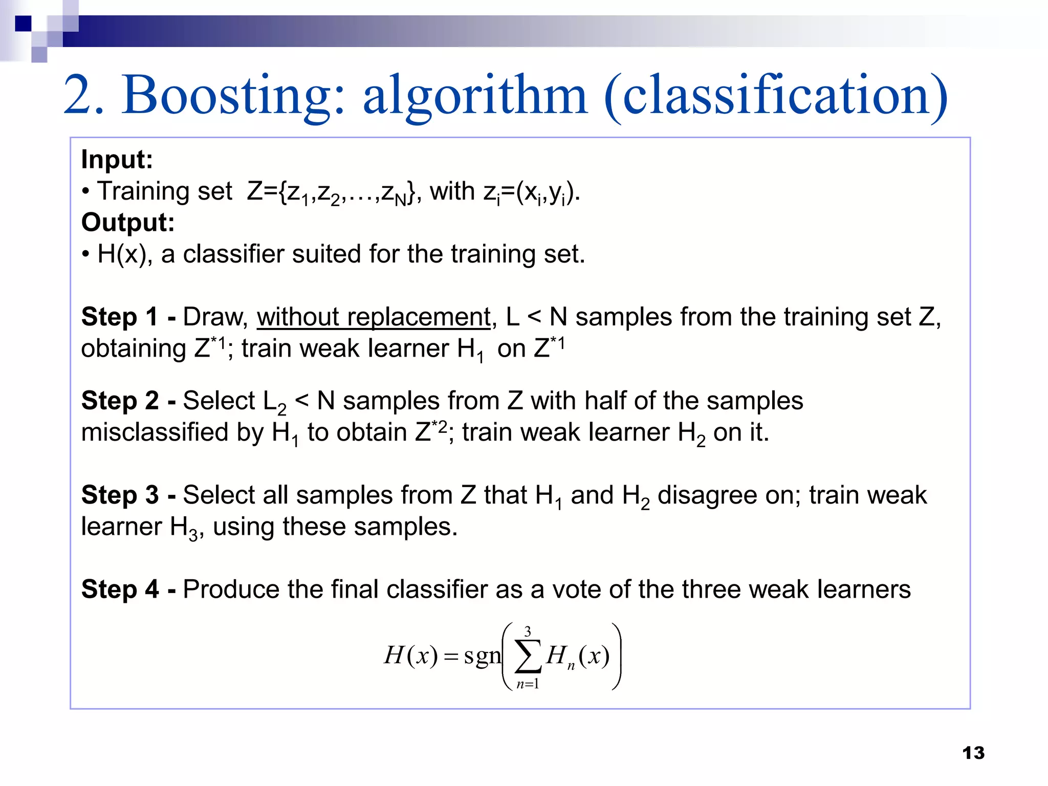 13
2. Boosting: algorithm (classification)
Input:
• Training set Z={z1,z2,…,zN}, with zi=(xi,yi).
Output:
• H(x), a classifier suited for the training set.
Step 1 - Draw, without replacement, L < N samples from the training set Z,
obtaining Z*1; train weak learner H1 on Z*1
Step 2 - Select L2 < N samples from Z with half of the samples
misclassified by H1 to obtain Z*2; train weak learner H2 on it.
Step 3 - Select all samples from Z that H1 and H2 disagree on; train weak
learner H3, using these samples.
Step 4 - Produce the final classifier as a vote of the three weak learners
3
1
)(sgn)(
n
n xHxH
 