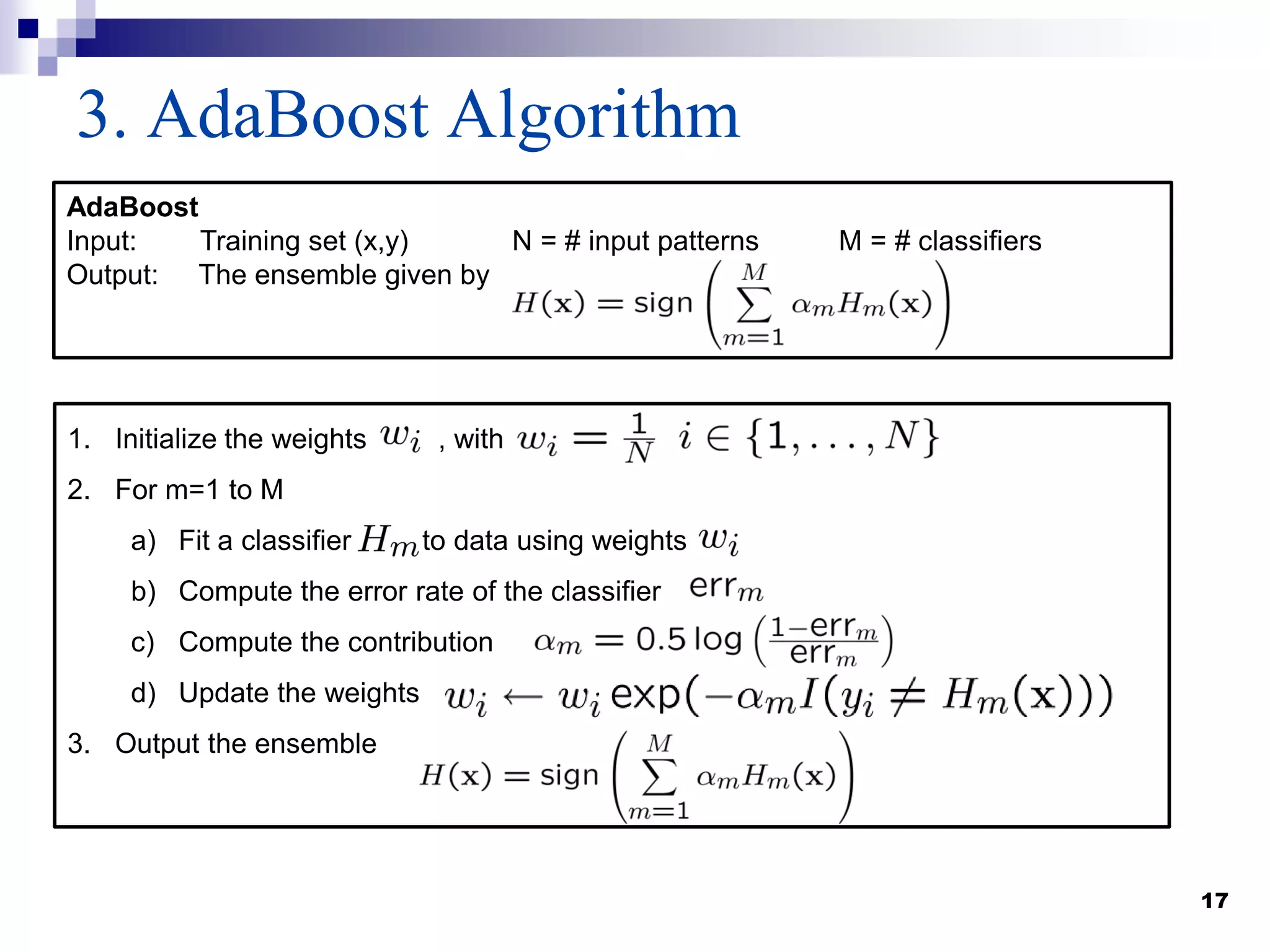 17
3. AdaBoost Algorithm
1. Initialize the weights , with
2. For m=1 to M
a) Fit a classifier to data using weights
b) Compute the error rate of the classifier
c) Compute the contribution
d) Update the weights
3. Output the ensemble
AdaBoost
Input: Training set (x,y) N = # input patterns M = # classifiers
Output: The ensemble given by
 