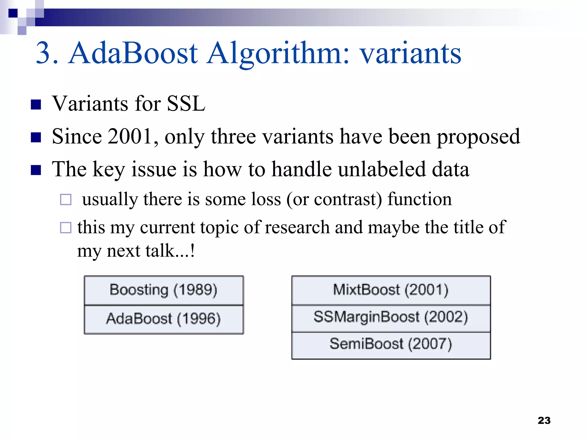 23
3. AdaBoost Algorithm: variants
 Variants for SSL
 Since 2001, only three variants have been proposed
 The key issue is how to handle unlabeled data
 usually there is some loss (or contrast) function
 this my current topic of research and maybe the title of
my next talk...!
 