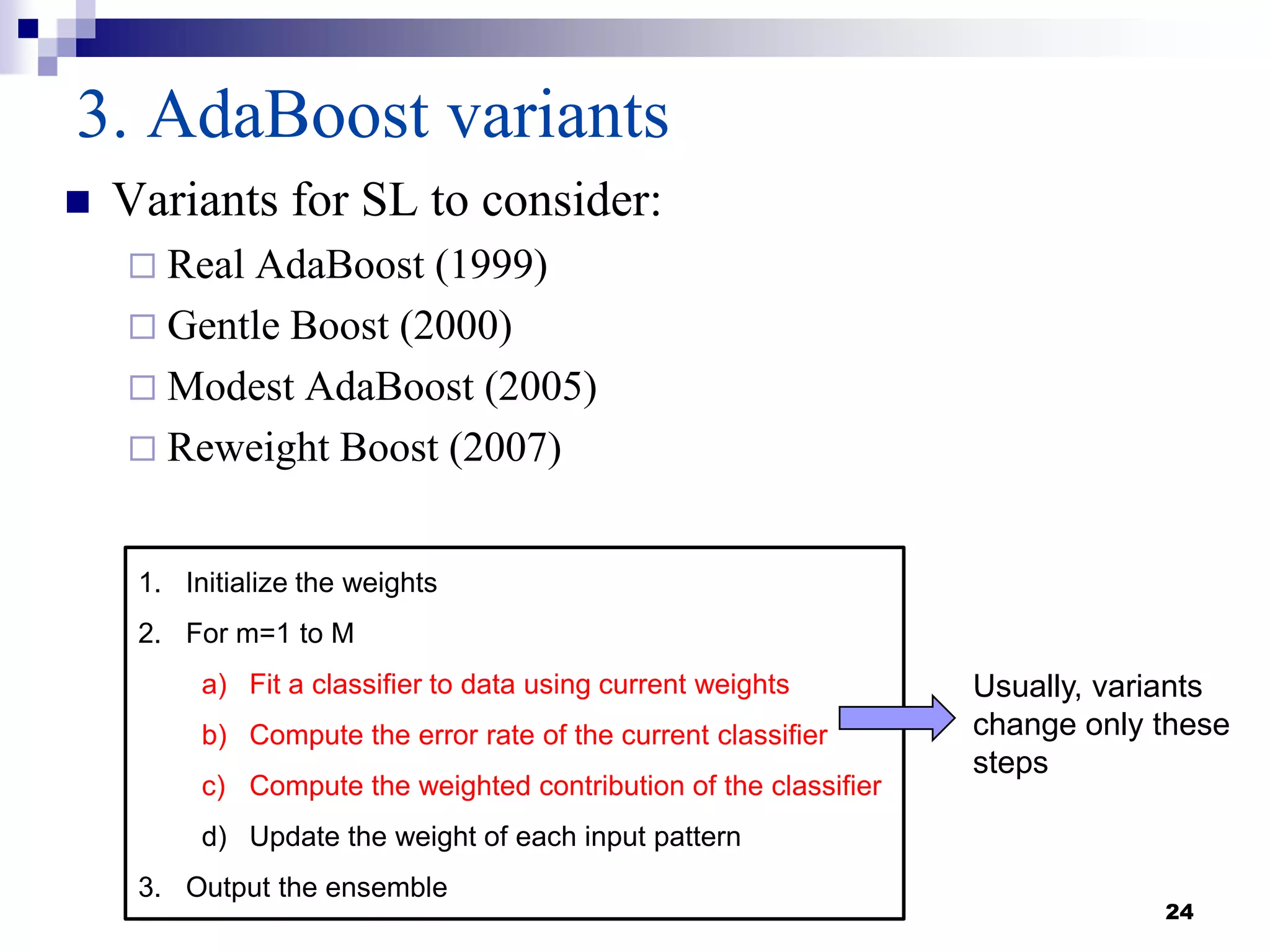 24
3. AdaBoost variants
 Variants for SL to consider:
 Real AdaBoost (1999)
 Gentle Boost (2000)
 Modest AdaBoost (2005)
 Reweight Boost (2007)
1. Initialize the weights
2. For m=1 to M
a) Fit a classifier to data using current weights
b) Compute the error rate of the current classifier
c) Compute the weighted contribution of the classifier
d) Update the weight of each input pattern
3. Output the ensemble
Usually, variants
change only these
steps
 