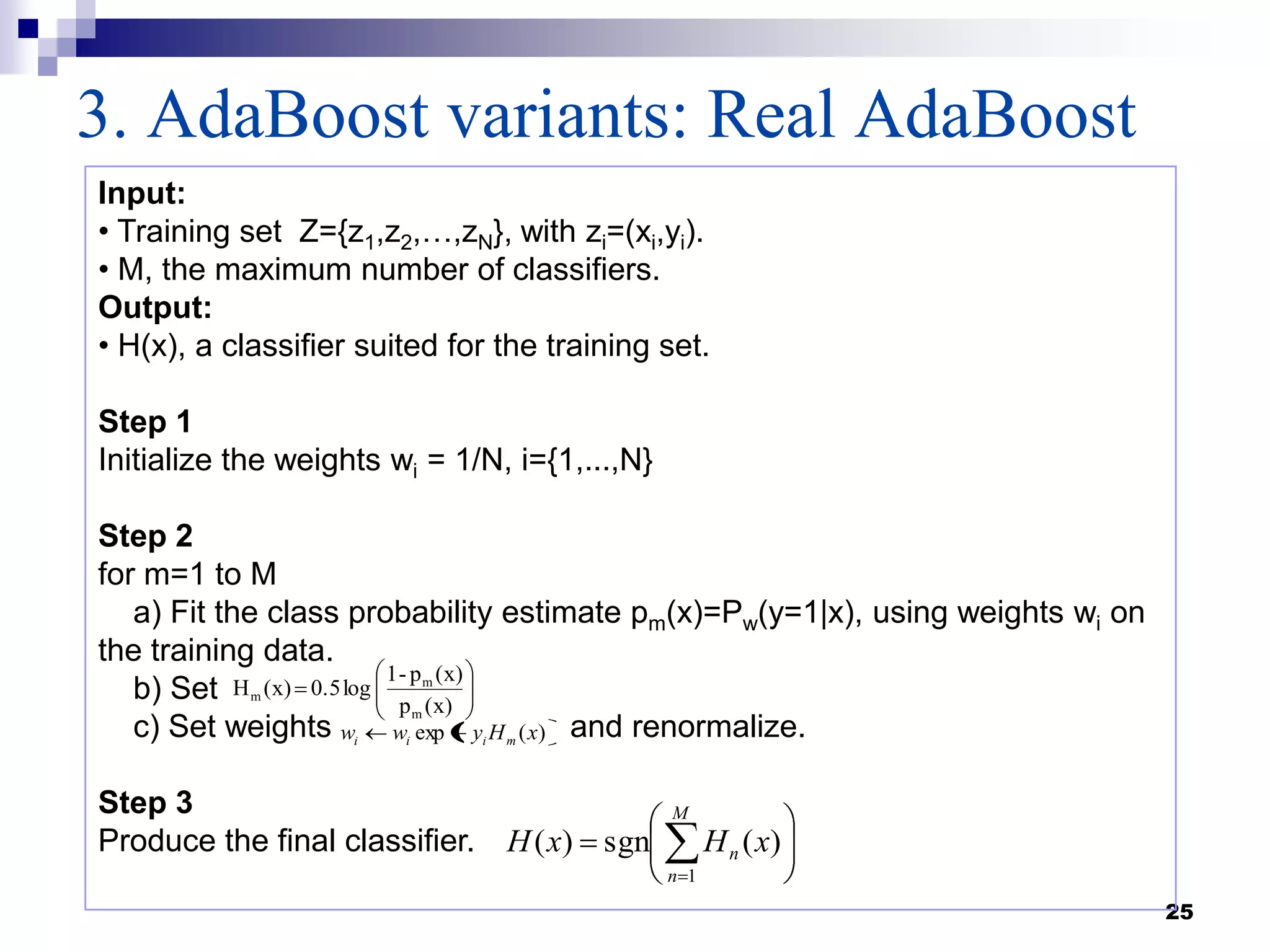 3. AdaBoost variants: Real AdaBoost
25
Input:
• Training set Z={z1,z2,…,zN}, with zi=(xi,yi).
• M, the maximum number of classifiers.
Output:
• H(x), a classifier suited for the training set.
Step 1
Initialize the weights wi = 1/N, i={1,...,N}
Step 2
for m=1 to M
a) Fit the class probability estimate pm(x)=Pw(y=1|x), using weights wi on
the training data.
b) Set
c) Set weights and renormalize.
Step 3
Produce the final classifier.
(x)p
(x)p-1
log0.5(x)H
m
m
m
)(exp xHyww miii
M
n
n xHxH
1
)(sgn)(
 