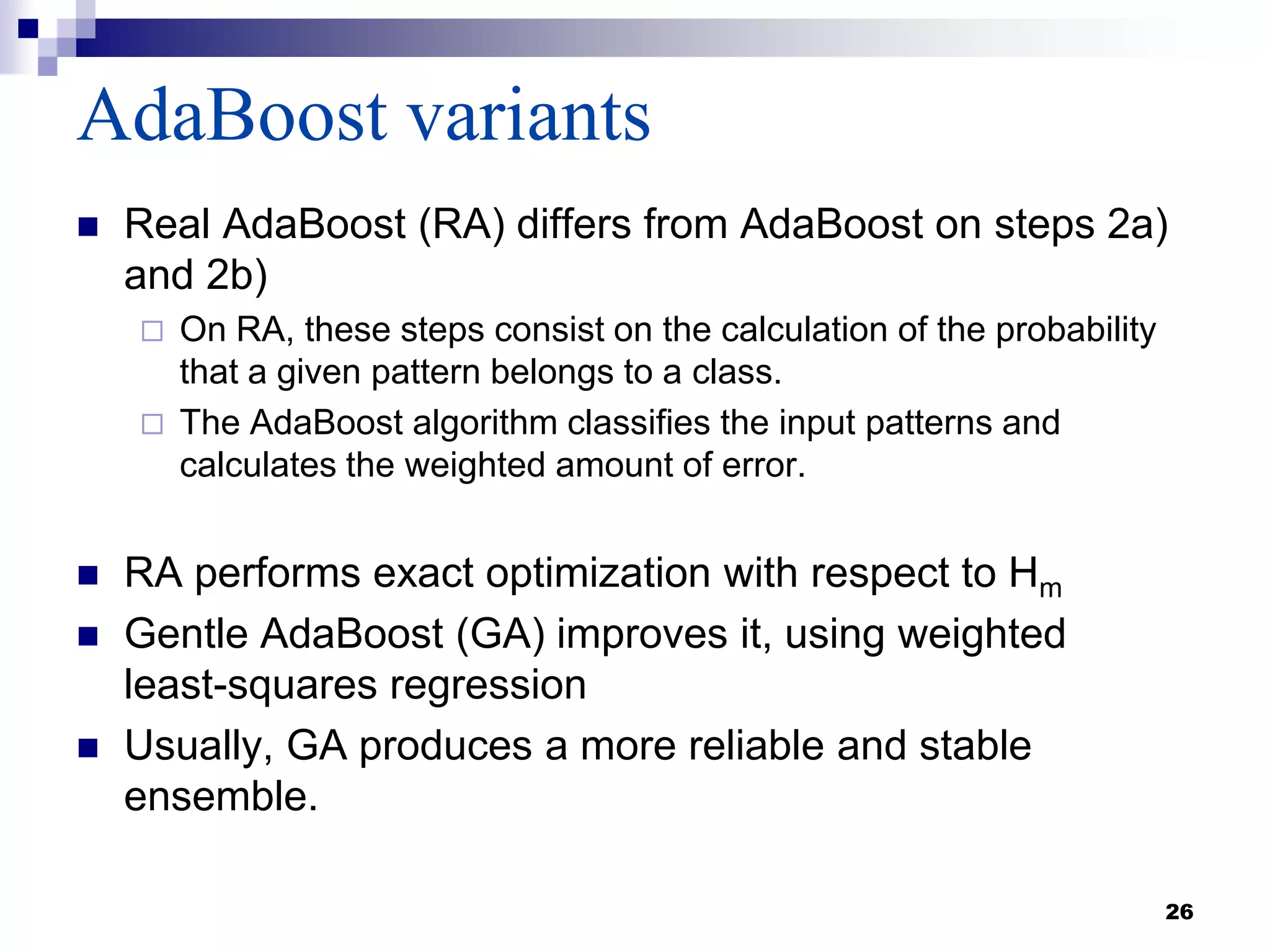 AdaBoost variants
 Real AdaBoost (RA) differs from AdaBoost on steps 2a)
and 2b)
 On RA, these steps consist on the calculation of the probability
that a given pattern belongs to a class.
 The AdaBoost algorithm classifies the input patterns and
calculates the weighted amount of error.
 RA performs exact optimization with respect to Hm
 Gentle AdaBoost (GA) improves it, using weighted
least-squares regression
 Usually, GA produces a more reliable and stable
ensemble.
26
 