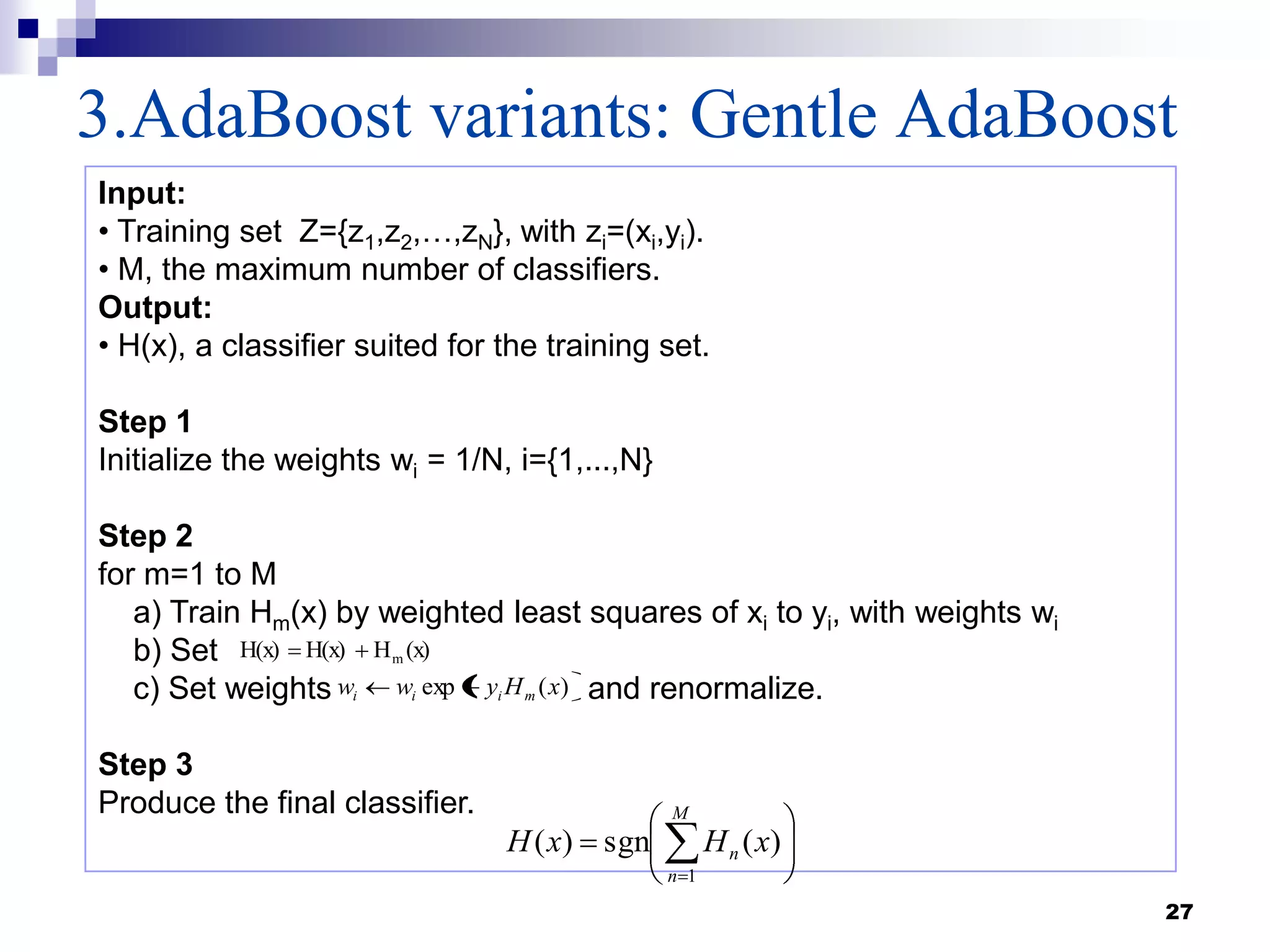 3.AdaBoost variants: Gentle AdaBoost
27
Input:
• Training set Z={z1,z2,…,zN}, with zi=(xi,yi).
• M, the maximum number of classifiers.
Output:
• H(x), a classifier suited for the training set.
Step 1
Initialize the weights wi = 1/N, i={1,...,N}
Step 2
for m=1 to M
a) Train Hm(x) by weighted least squares of xi to yi, with weights wi
b) Set
c) Set weights and renormalize.
Step 3
Produce the final classifier.
(x)HH(x)H(x) m
)(exp xHyww miii
M
n
n xHxH
1
)(sgn)(
 