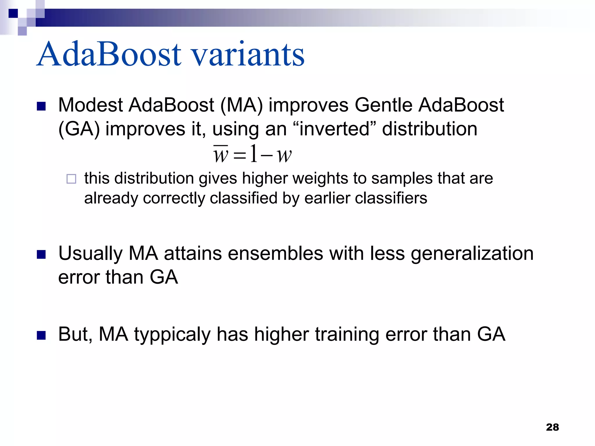 AdaBoost variants
 Modest AdaBoost (MA) improves Gentle AdaBoost
(GA) improves it, using an “inverted” distribution
 this distribution gives higher weights to samples that are
already correctly classified by earlier classifiers
 Usually MA attains ensembles with less generalization
error than GA
 But, MA typpicaly has higher training error than GA
28
ww 1
 
