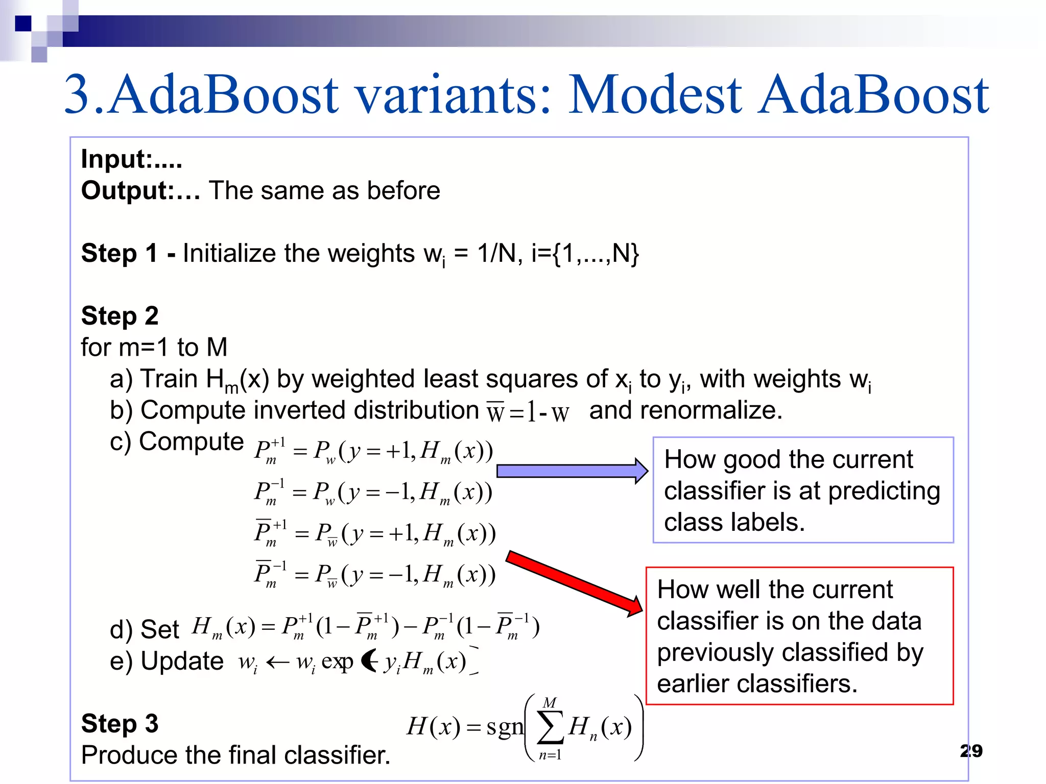 3.AdaBoost variants: Modest AdaBoost
29
Input:....
Output:… The same as before
Step 1 - Initialize the weights wi = 1/N, i={1,...,N}
Step 2
for m=1 to M
a) Train Hm(x) by weighted least squares of xi to yi, with weights wi
b) Compute inverted distribution and renormalize.
c) Compute
d) Set
e) Update
Step 3
Produce the final classifier.
w-1w
)(exp xHyww miii
M
n
n xHxH
1
)(sgn)(
))(,1(
))(,1(
))(,1(
))(,1(
1
1
1
1
xHyPP
xHyPP
xHyPP
xHyPP
mwm
mwm
mwm
mwm
)1()1()( 1111
mmmmm PPPPxH
How good the current
classifier is at predicting
class labels.
How well the current
classifier is on the data
previously classified by
earlier classifiers.
 