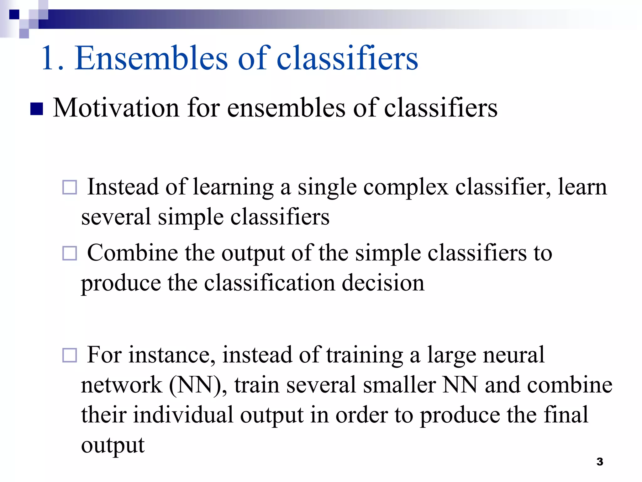 3
1. Ensembles of classifiers
 Motivation for ensembles of classifiers
 Instead of learning a single complex classifier, learn
several simple classifiers
 Combine the output of the simple classifiers to
produce the classification decision
 For instance, instead of training a large neural
network (NN), train several smaller NN and combine
their individual output in order to produce the final
output
 