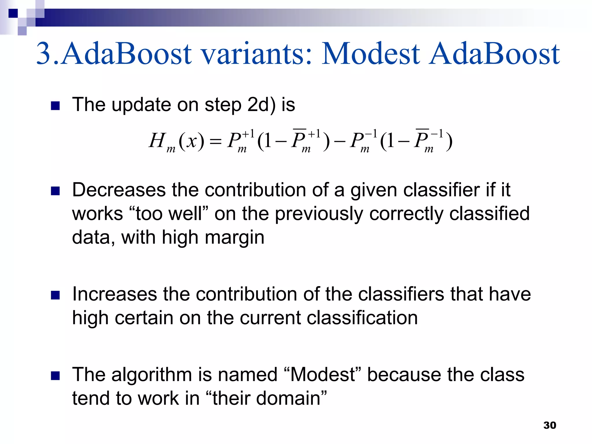 3.AdaBoost variants: Modest AdaBoost
30
 The update on step 2d) is
 Decreases the contribution of a given classifier if it
works “too well” on the previously correctly classified
data, with high margin
 Increases the contribution of the classifiers that have
high certain on the current classification
 The algorithm is named “Modest” because the class
tend to work in “their domain”
)1()1()( 1111
mmmmm PPPPxH
 