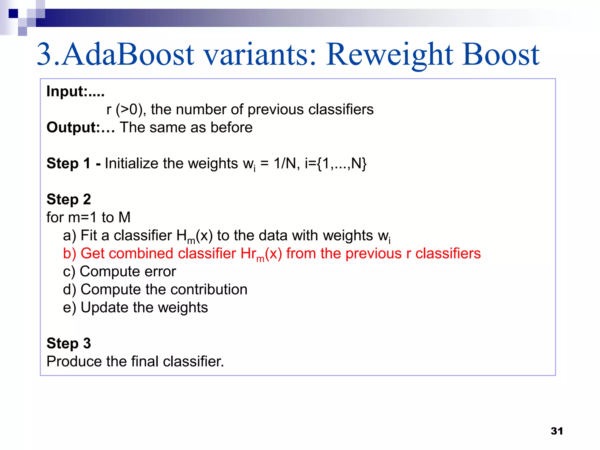 3.AdaBoost variants: Reweight Boost
31
Input:....
r (>0), the number of previous classifiers
Output:… The same as before
Step 1 - Initialize the weights wi = 1/N, i={1,...,N}
Step 2
for m=1 to M
a) Fit a classifier Hm(x) to the data with weights wi
b) Get combined classifier Hrm(x) from the previous r classifiers
c) Compute error
d) Compute the contribution
e) Update the weights
Step 3
Produce the final classifier.
 