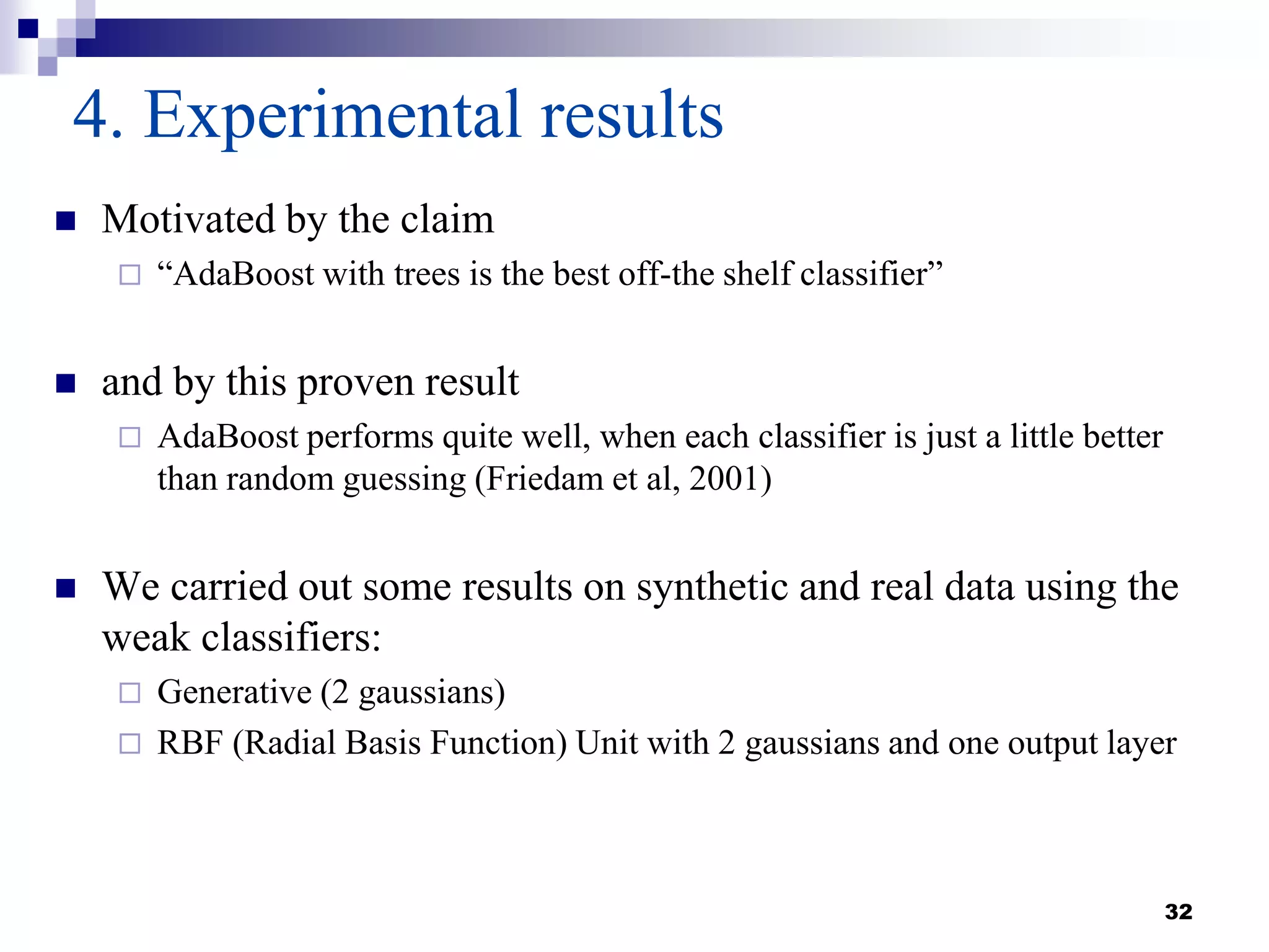 32
4. Experimental results
 Motivated by the claim
 “AdaBoost with trees is the best off-the shelf classifier”
 and by this proven result
 AdaBoost performs quite well, when each classifier is just a little better
than random guessing (Friedam et al, 2001)
 We carried out some results on synthetic and real data using the
weak classifiers:
 Generative (2 gaussians)
 RBF (Radial Basis Function) Unit with 2 gaussians and one output layer
 