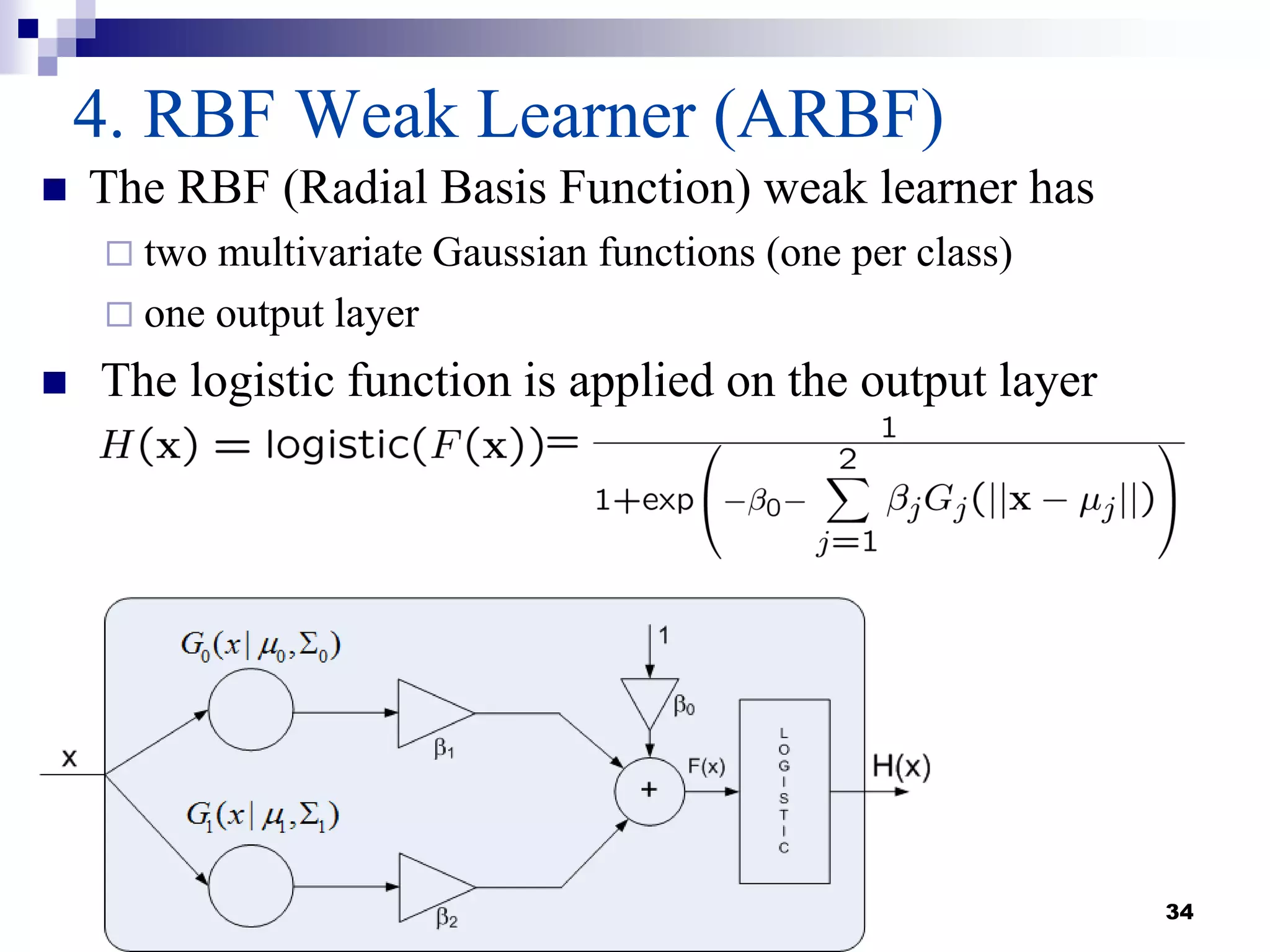 34
4. RBF Weak Learner (ARBF)
 The RBF (Radial Basis Function) weak learner has
 two multivariate Gaussian functions (one per class)
 one output layer
 The logistic function is applied on the output layer
 
