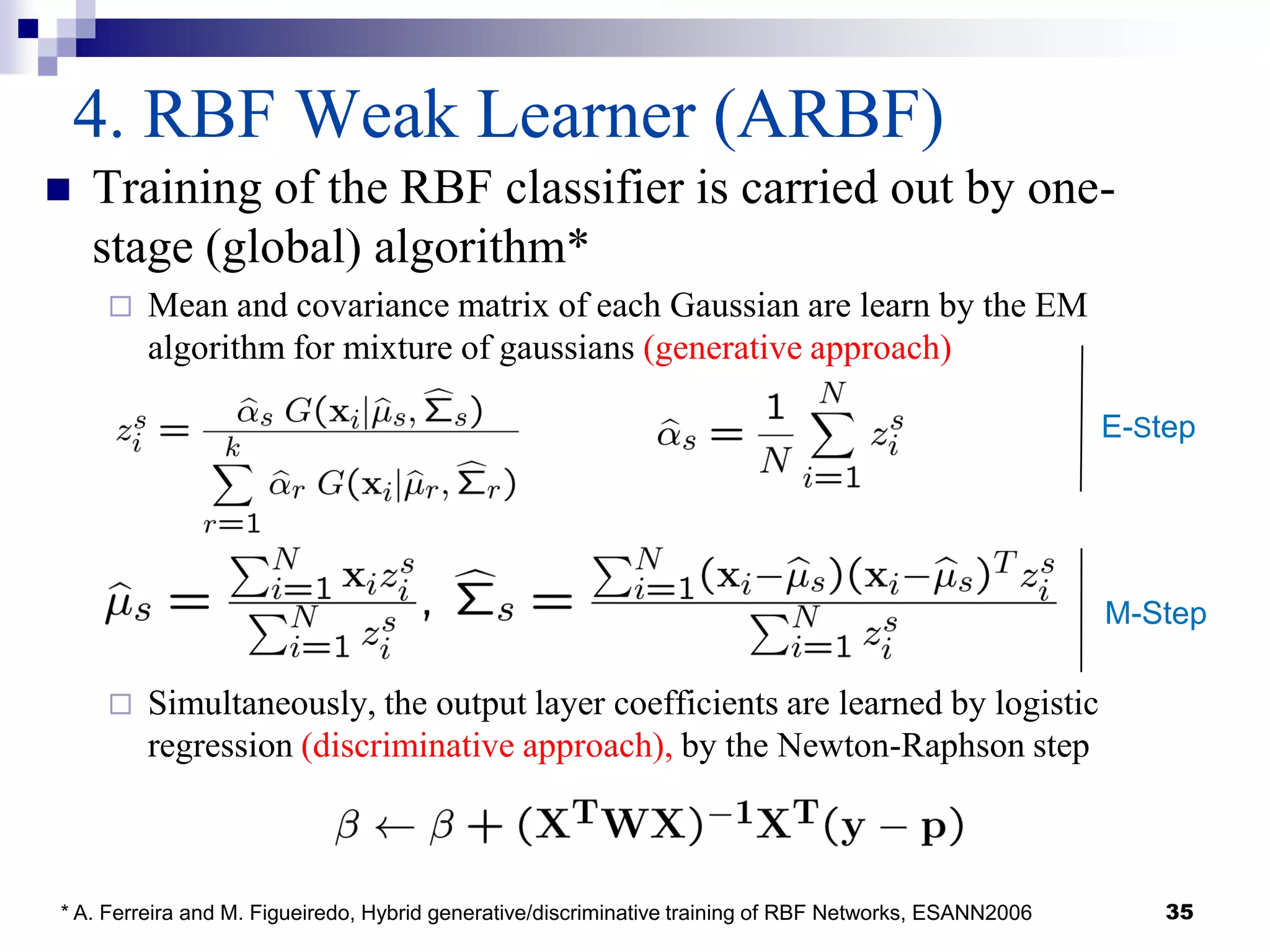 35
4. RBF Weak Learner (ARBF)
 Training of the RBF classifier is carried out by one-
stage (global) algorithm*
 Mean and covariance matrix of each Gaussian are learn by the EM
algorithm for mixture of gaussians (generative approach)
 Simultaneously, the output layer coefficients are learned by logistic
regression (discriminative approach), by the Newton-Raphson step
* A. Ferreira and M. Figueiredo, Hybrid generative/discriminative training of RBF Networks, ESANN2006
E-Step
M-Step
 