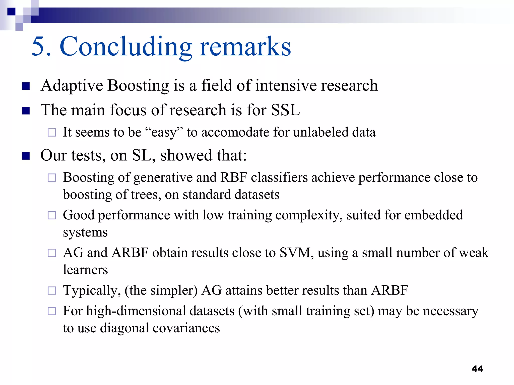 44
5. Concluding remarks
 Adaptive Boosting is a field of intensive research
 The main focus of research is for SSL
 It seems to be “easy” to accomodate for unlabeled data
 Our tests, on SL, showed that:
 Boosting of generative and RBF classifiers achieve performance close to
boosting of trees, on standard datasets
 Good performance with low training complexity, suited for embedded
systems
 AG and ARBF obtain results close to SVM, using a small number of weak
learners
 Typically, (the simpler) AG attains better results than ARBF
 For high-dimensional datasets (with small training set) may be necessary
to use diagonal covariances
 