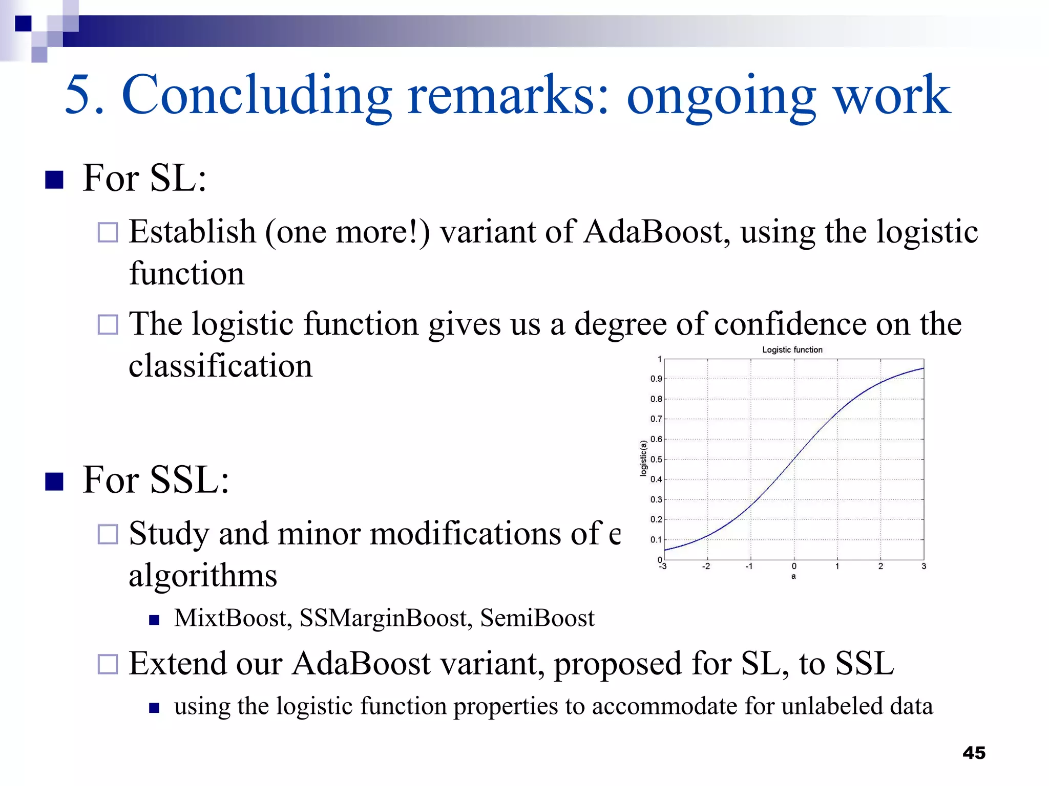 45
5. Concluding remarks: ongoing work
 For SL:
 Establish (one more!) variant of AdaBoost, using the logistic
function
 The logistic function gives us a degree of confidence on the
classification
 For SSL:
 Study and minor modifications of existing boosting
algorithms
 MixtBoost, SSMarginBoost, SemiBoost
 Extend our AdaBoost variant, proposed for SL, to SSL
 using the logistic function properties to accommodate for unlabeled data
 