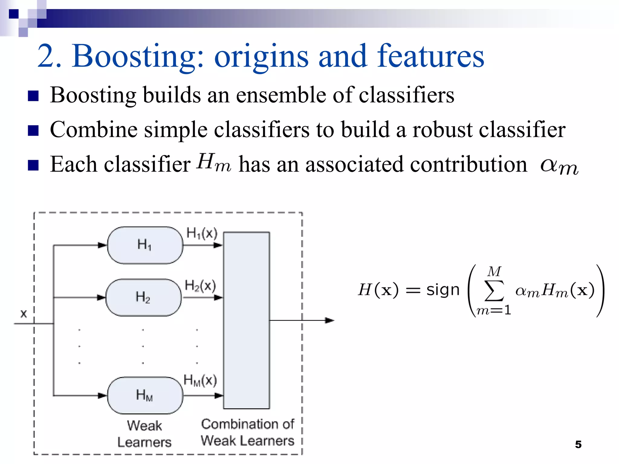 5
2. Boosting: origins and features
 Boosting builds an ensemble of classifiers
 Combine simple classifiers to build a robust classifier
 Each classifier has an associated contribution
 