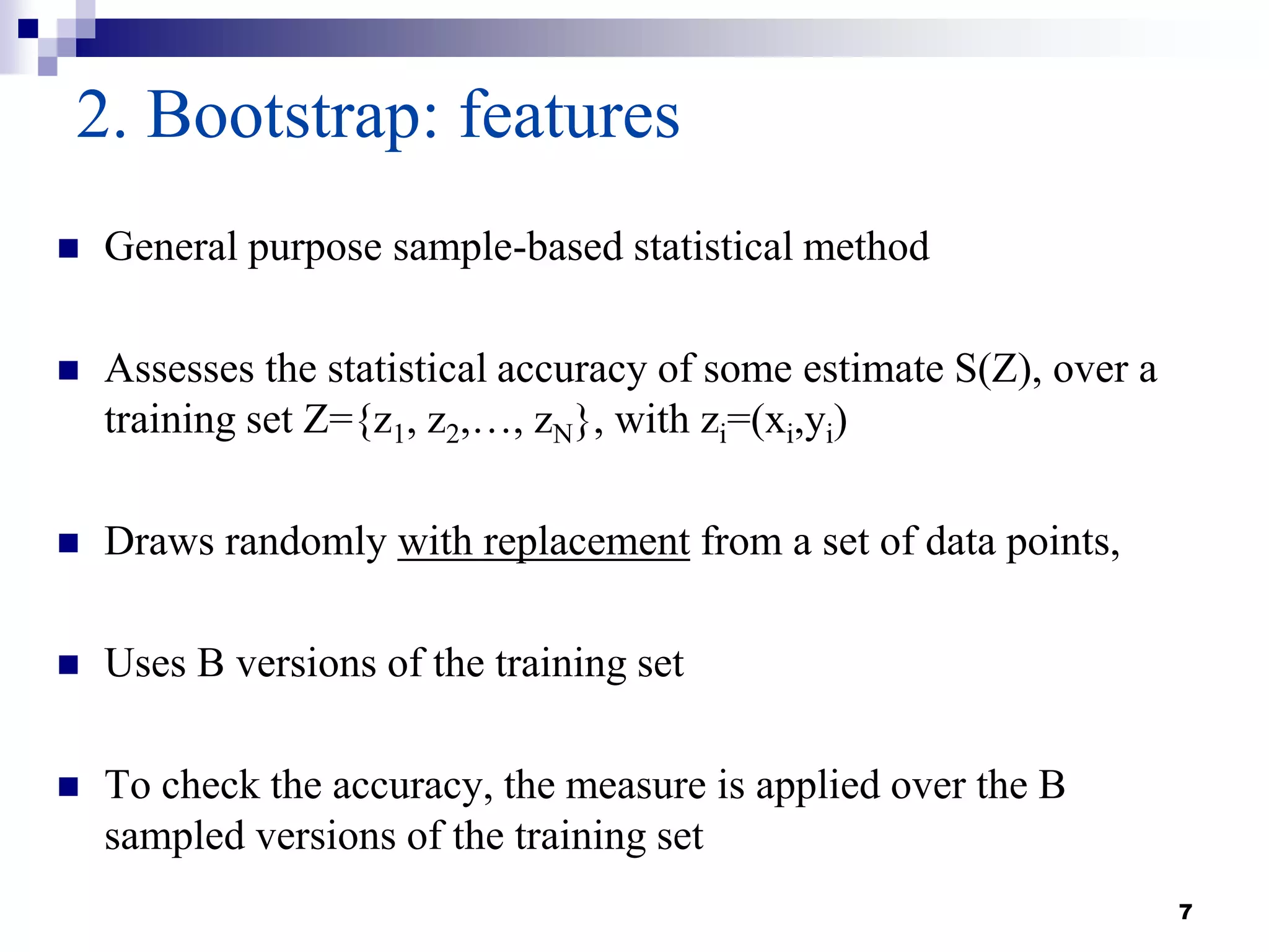 7
2. Bootstrap: features
 General purpose sample-based statistical method
 Assesses the statistical accuracy of some estimate S(Z), over a
training set Z={z1, z2,…, zN}, with zi=(xi,yi)
 Draws randomly with replacement from a set of data points,
 Uses B versions of the training set
 To check the accuracy, the measure is applied over the B
sampled versions of the training set
 