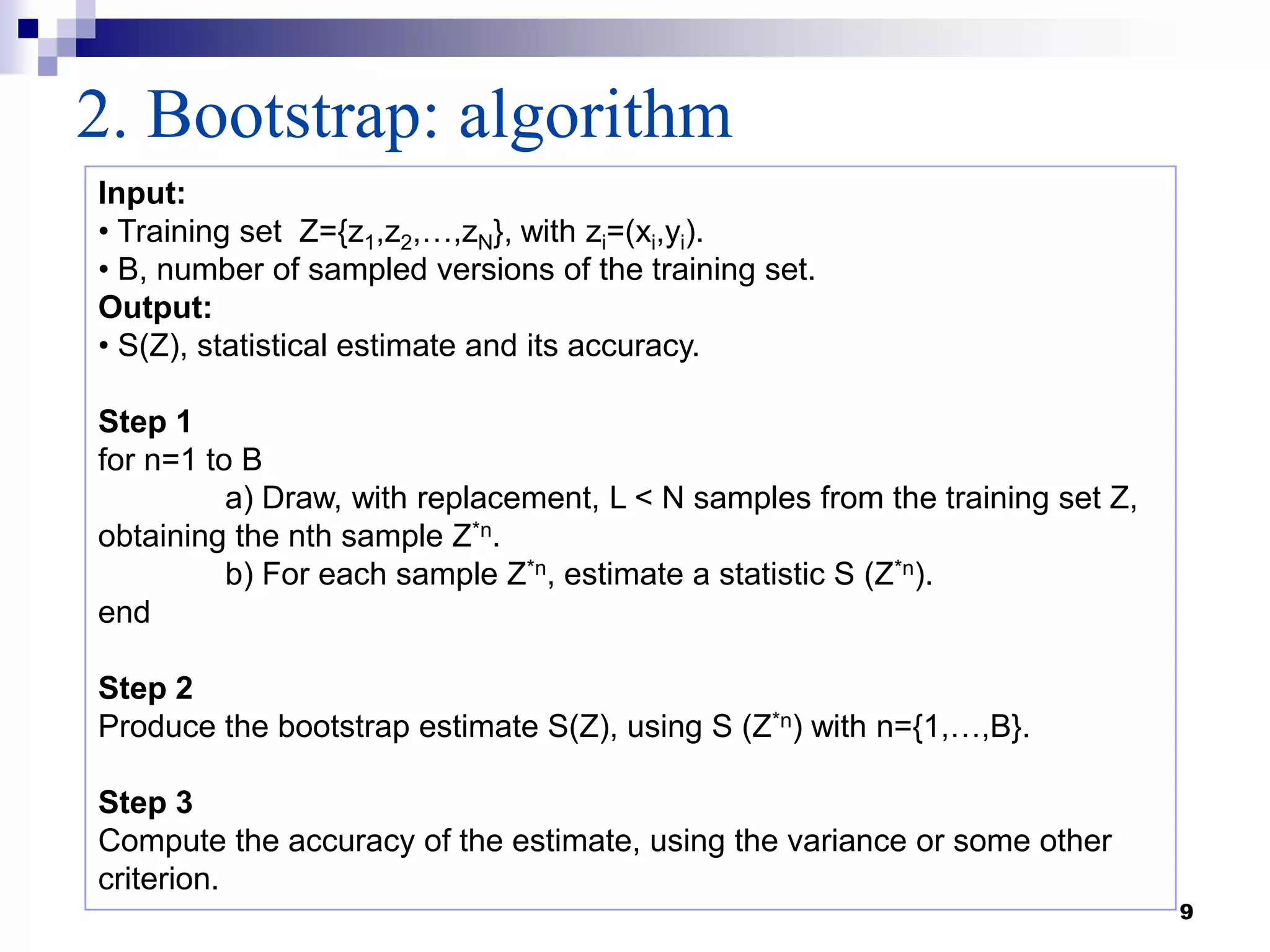 9
2. Bootstrap: algorithm
Input:
• Training set Z={z1,z2,…,zN}, with zi=(xi,yi).
• B, number of sampled versions of the training set.
Output:
• S(Z), statistical estimate and its accuracy.
Step 1
for n=1 to B
a) Draw, with replacement, L < N samples from the training set Z,
obtaining the nth sample Z*n.
b) For each sample Z*n, estimate a statistic S (Z*n).
end
Step 2
Produce the bootstrap estimate S(Z), using S (Z*n) with n={1,…,B}.
Step 3
Compute the accuracy of the estimate, using the variance or some other
criterion.
 