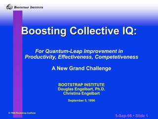 I
B BOOTSTRAP INSTITUTE
5-Sep-96 • Slide 1
I
B BOOTSTRAP INSTITUTE
For Quantum-Leap Improvement in
Productivity, Effectiveness, Competetiveness
A New Grand Challenge
BOOTSTRAP INSTITUTE
Douglas Engelbart, Ph.D.
Christina Engelbart
September 5, 1996
© 1995 Bootstrap Institute
Boosting Collective IQ:
 