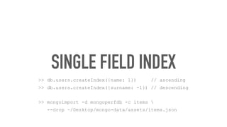 SINGLE FIELD INDEX
>> db.users.createIndex({name: 1}) // ascending
>> db.users.createIndex({surname: -1}) // descending
>> mongoimport -d mongoperfdb -c items 
--drop ~/Desktop/mongo-data/assets/items.json
 