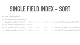 SINGLE FIELD INDEX - SORT
>> use mongoperfdb
>> db.items.dropIndexes()
>> db.items.find({"ssn": /^880/}).sort({"ssn": 1}).explain("executionStats")
>> db.items.createIndex({"ssn": 1})
>> db.items.find({"ssn": /^880/}).sort({"ssn": 1}).explain(“executionStats")
>> db.items.find({"ssn": /^880/}).sort({"ssn": -1}).explain("executionStats")
 