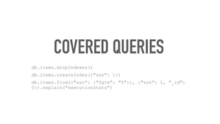 COVERED QUERIES
db.items.dropIndexes()
db.items.createIndex({"ssn": 1})
db.items.find({"ssn": {"$gte": "5"}}, {"ssn": 1, "_id":
0}).explain("executionStats")
 