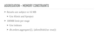 AGGREGATION - MEMORY CONSTRAINTS
➤ Results are subject to 16 MB
➤ Use $limit and $project
➤ 100MB limit per stage
➤ Use indexes
➤ db.orders.aggregate([], {allowDiskUse: true})
 