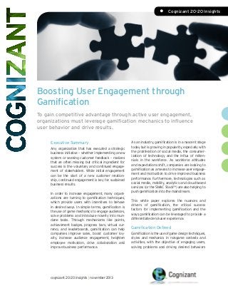 •	 Cognizant 20-20 Insights

Boosting User Engagement through
Gamification
To gain competitive advantage through active user engagement,
organizations must leverage gamification mechanics to influence
user behavior and drive results.
Executive Summary
Any organization that has executed a strategic
business initiative – whether implementing a new
system or seeking customer feedback – realizes
that an often missing but critical ingredient for
success is the voluntary and continued engagement of stakeholders. While initial engagement
can be the start of a new customer relationship, continued engagement is key for sustained
business results.
In order to increase engagement, many organizations are turning to gamification techniques,
which provide users with incentives to behave
in desired ways. In simple terms, gamification is
the use of game mechanics to engage audiences,
solve problems and introduce novelty into mundane tasks. Through mechanisms like points,
achievement badges, progress bars, virtual currency and leaderboards, gamification can help
companies improve sales, boost customer loyalty, increase audience engagement, heighten
employee motivation, drive collaboration and
improve business performance.

cognizant 20-20 insights | november 2013

As an industry, gamification is in a nascent stage
today but is growing in popularity, especially with
the proliferation of social media, the consumerization of technology and the influx of millennials in the workforce. As workforce attitudes
and expectations shift, companies are looking to
gamification as a means to increase user engagement and motivation to drive improved business
performance. Furthermore, technologies such as
social media, mobility, analytics and cloud-based
services (or the SMAC Stack™) are also helping to
push gamification into the mainstream.
This white paper explores the nuances and
drivers of gamification, the critical success
factors for implementing gamification and the
ways gamification can be leveraged to provide a
differentiated end-user experience.

Gamification Defined
Gamification is the use of game design techniques,
styles and mechanics in nongame contexts and
activities, with the objective of engaging users,
solving problems and driving desired behaviors

 