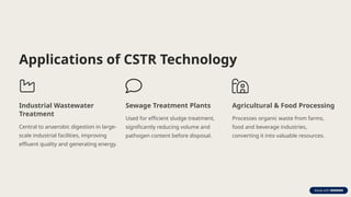 Applications of CSTR Technology
Industrial Wastewater
Treatment
Central to anaerobic digestion in large-
scale industrial facilities, improving
effluent quality and generating energy.
Sewage Treatment Plants
Used for efficient sludge treatment,
significantly reducing volume and
pathogen content before disposal.
Agricultural & Food Processing
Processes organic waste from farms,
food and beverage industries,
converting it into valuable resources.
 