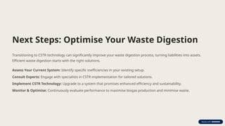 Next Steps: Optimise Your Waste Digestion
Transitioning to CSTR technology can significantly improve your waste digestion process, turning liabilities into assets.
Efficient waste digestion starts with the right solutions.
Assess Your Current System: Identify specific inefficiencies in your existing setup.
Consult Experts: Engage with specialists in CSTR implementation for tailored solutions.
Implement CSTR Technology: Upgrade to a system that promises enhanced efficiency and sustainability.
Monitor & Optimise: Continuously evaluate performance to maximise biogas production and minimise waste.
 