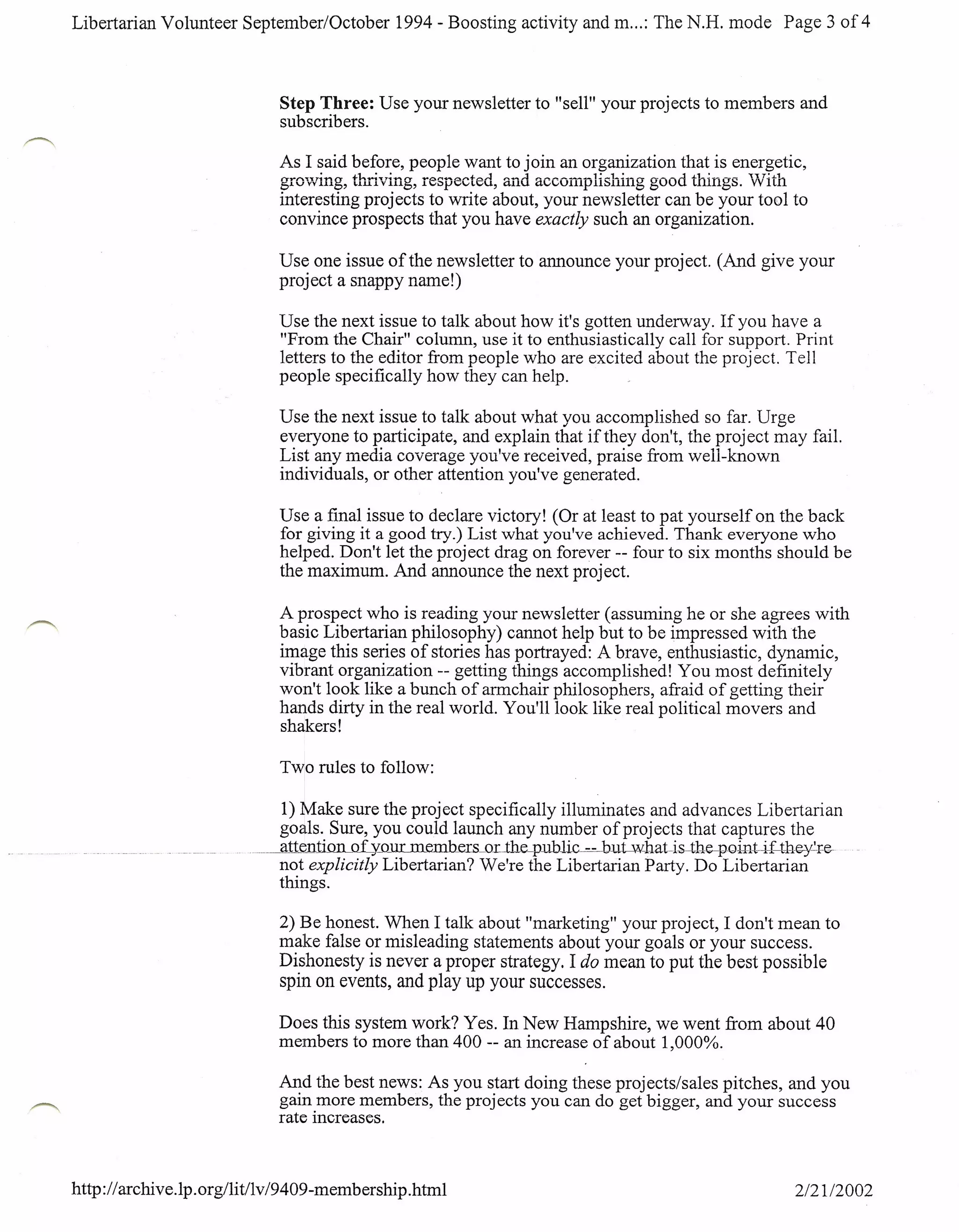 Libertarian Volunteer September/October                      1994 - Boosting activity and m ...: The N.H. mode Page 3 of 4



                             Step Three: Use your newsletter to "sell" your projects to members and
                             subscribers.

                             As I said before, people want to join an organization that is energetic,
                             5LVVVLH5,
                                        +.•..•.••
                             rr-r"''I;'l:T~"""rr   esoect .....:1 ...-, ..••••. ...1 i:tvvUl1l1Jl1::i1l111!Sgood thingsS. "t'TT1'L'n
                                                      ~"'(T~_rr
                                                  L"''''1:'
                                                   UllLVHL5,
                                                                  .••
                                                                        IAI;;;U,
                                                                                     ".., •...•••.•.•.•. __
                                                                                   cUIU
                                                                                                            1;~1_..:.
                                                                                                                   __
                                                                                                                      UU uun vv L
                             interesting projects to write about, your newsletter can be your tool to
                             convince prospects that you have exactly such an organization.

                             Use one issue of the newsletter to announce your project. (And give your
                             project a snappy name!)

                             Use the next issue to talk about how it's gotten underway. If you have a
                             "From the Chair" column, use it to enthusiastically call for support. Print
                             letters to the editor from people who are excited about the project. Tell
                             people specifically how they can help.

                             Use the next issue to talk about what you accomplished so far. Urge
                             everyone to participate, and explain that if they don't, the project may fail.
                             List any media coverage you've received, praise from well-known
                             individuals, or other attention you've generated.

                             Use a final issue to declare victory! (Or at least to pat yourself on the back
                             for giving it a good try.) List what you've achieved. Thank everyone who
                             helped. Don't let the project drag on forever -- four to six months should be
                             the maximum. And announce the next project.

                             A prospect who is reading your newsletter (assuming he or she agrees with
                             basic Libertarian philosophy) cannot help but to be impressed with the
                             image this series of stories has portrayed: A brave, enthusiastic, dynamic,
                             vibrant organization -- getting things accomplished! You most definitely
                             won't look like a bunch of armchair philosophers, afraid of getting their
                             hands dirty in the real world. You'll look like real political movers and
                             shakers!

                             Two rules to follow:

                              1) Make sure the project specifically illuminates and advances Libertarian
                              goals. Sure, you could launch any number of proj ects that captures the
                           ----.atte.n1illn_J1L)L@T
                         .__                     m embers orJ:he--public--=-but-what-is-the-pGill.t-i-:t'-th<B'~r:~
                             not explicitly Libertarian? We're the Libertarian Party. Do Libertarian
                             things.

                             2) Be honest. When I talk about "marketing" your project, I don't mean to
                             make false or misleading statements about your goals or your success.
                             Dishonesty is never a proper strategy. I do mean to put the best possible
                             spin on events, and play up your successes.

                             Does this system work? Yes. In New Hampshire, we went from about 40
                             members to more than 400 -- an increase of about 1,000%.

                             And the best news: As you start doing these projects/sales pitches, and you
                             gain more members, the projects you can do get bigger, and your success
                             rate increases.



http:// archive.lp. org/lit/lv /9409-membership .html                                                                            2/2112002
 