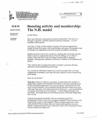 ..   _ •• ~"'   .J..L.   muue page 1 of 4




                                                                                  IGOTOj             mbership     Info
        k. .
          I.{:
        ..•...
 ~1h· · i.r
                                                                                     lELtig] L..mmm
   ,.                 September/October   1994



                                  Boosting activity and membership:
        Activist Library
                                  The N.H. model
        Manuals and
        Handbooks                 by Bill Winter
        Libertarian
        Volunteer
                                  How can Libertarian state parties increase membership? The answer is
                                  through a vigorous, carefully planned marketing campaign -- to your
                                  members and prospects.

                                  Let's face it: Only a small number of people will join an organization
                                  simply because they agree with the philosophy and goals. Most people want
                                  to belong to an organization that will actually accomplish something.

                                  People also don't want to buy a ticket to a sinking ship. So people are less
                                  likely to join an organization that is obviously failing, or in a state of
                                  decline. They also don't want to belong to a group that is stagnant,
                                  apathetic, disorganized, lackluster, ridiculed, or riddled with infighting and
                                  purges.

                                  They want to join an organization that is energetic, growing, thriving,
                                  respected, and accomplishing good things.

                                  So, your job as Libertarian leaders is to convince people that your state
                                  organization is energetic, growing, thriving, respected, and accomplishing
                                  good things.

                                  How do you do this?

                                   Step One: Create an effective newsletter. I cannDt..str-e-s-s-t-hi-s-enougl'l:i·
                                   professional,-ti-me-ly,news-intenslve newsletter is the basic building block
                                -of any successful organization. For most prospects, and perhaps even for
                                   most of your members, your newsletter may be the only contact they have
                                   with your state party. Everything they know about you -- your personalities,
                                   your plans, your projects, your enemies -- will be filtered through your
                                   newsletter. The image that your newsletter projects will be the image they
                                   have of you.

                                  Look at your current newsletter. (Do you even have one?) Is it
                                  professional? Does it come out on a regular schedule? Does it portray your
                                  organization as active and energetic? Does it contain actual news about
                                  your activities? Does it show that your leaders and members are good,
                                  decent, concerned people? Does it sell your vision of the Libertarian Party?
                                  If not, it needs to be improved.
 ,,-.

http://archive.lp.org/litllv/9409-membership.html                                                                        2/2112002
 