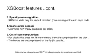 XGBoost features ..cont.
3. Sparsity-aware algorithm:
• XGBoost visits only the default direction (non-missing entries) in each node.
4. Cache-aware access:
• Optimizes how many examples per block.
5. Out-of-core computation:
• For blocks that does not fit into memory, they are compressed on the disk .
• The blocks are decompressed on the fly (In parallel).
 
https://www.kdnuggets.com/2017/10/xgboost-concise-technical-overview.html
 