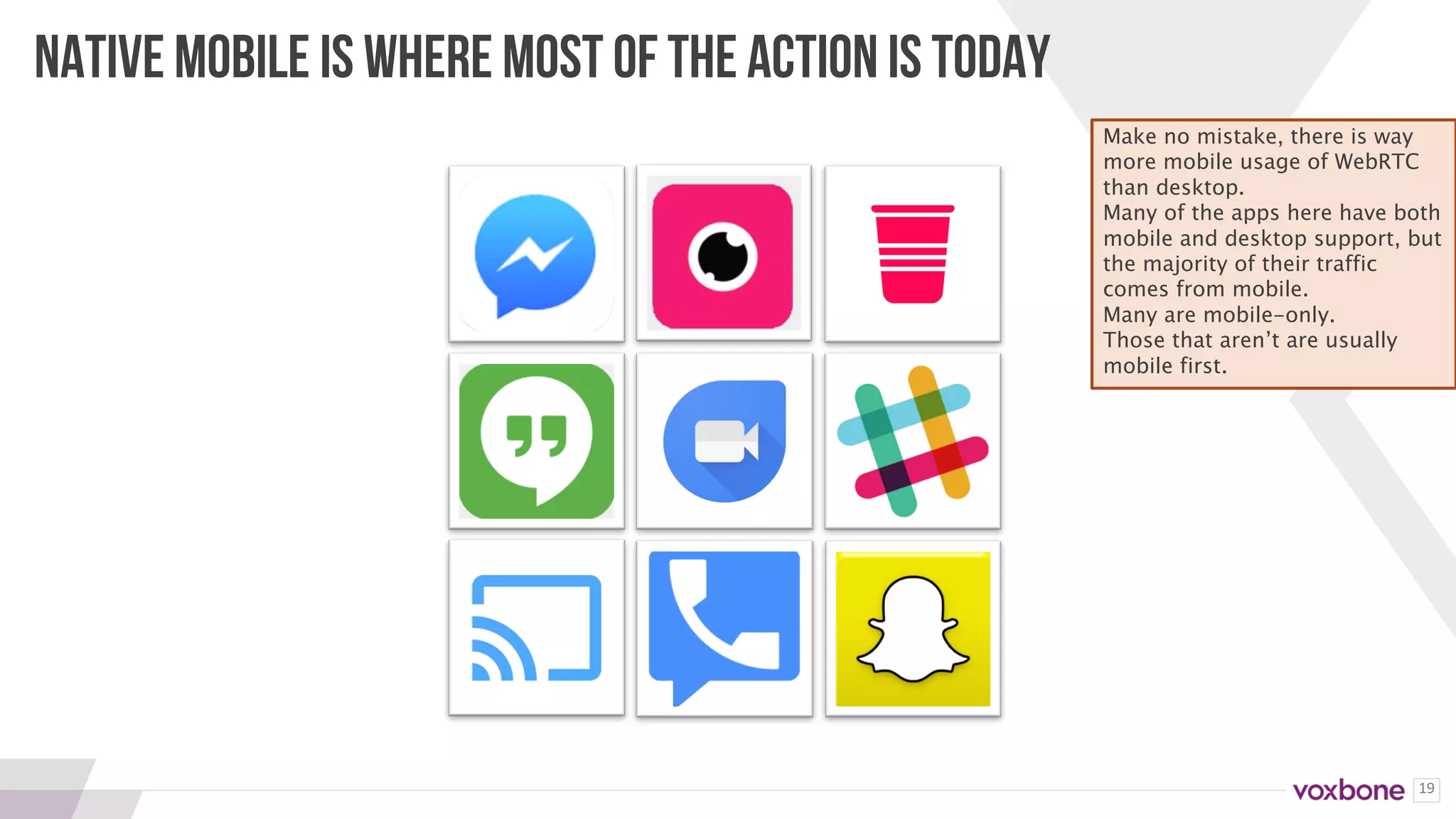 19
NATIVE MOBILE IS WHERE MOST OF THE ACTION IS TODAY
Make no mistake, there is way
more mobile usage of WebRTC
than desktop.
Many of the apps here have both
mobile and desktop support, but
the majority of their traffic
comes from mobile.
Many are mobile-only.
Those that aren’t are usually
mobile first.
 