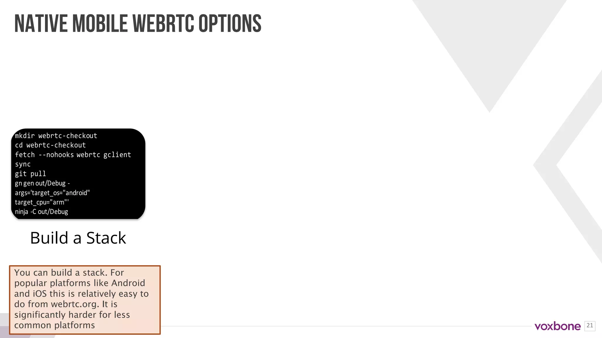 21
NATIVE MOBILE WEBRTC OPTIONS
Build a Stack
You can build a stack. For
popular platforms like Android
and iOS this is relatively easy to
do from webrtc.org. It is
significantly harder for less
common platforms
 