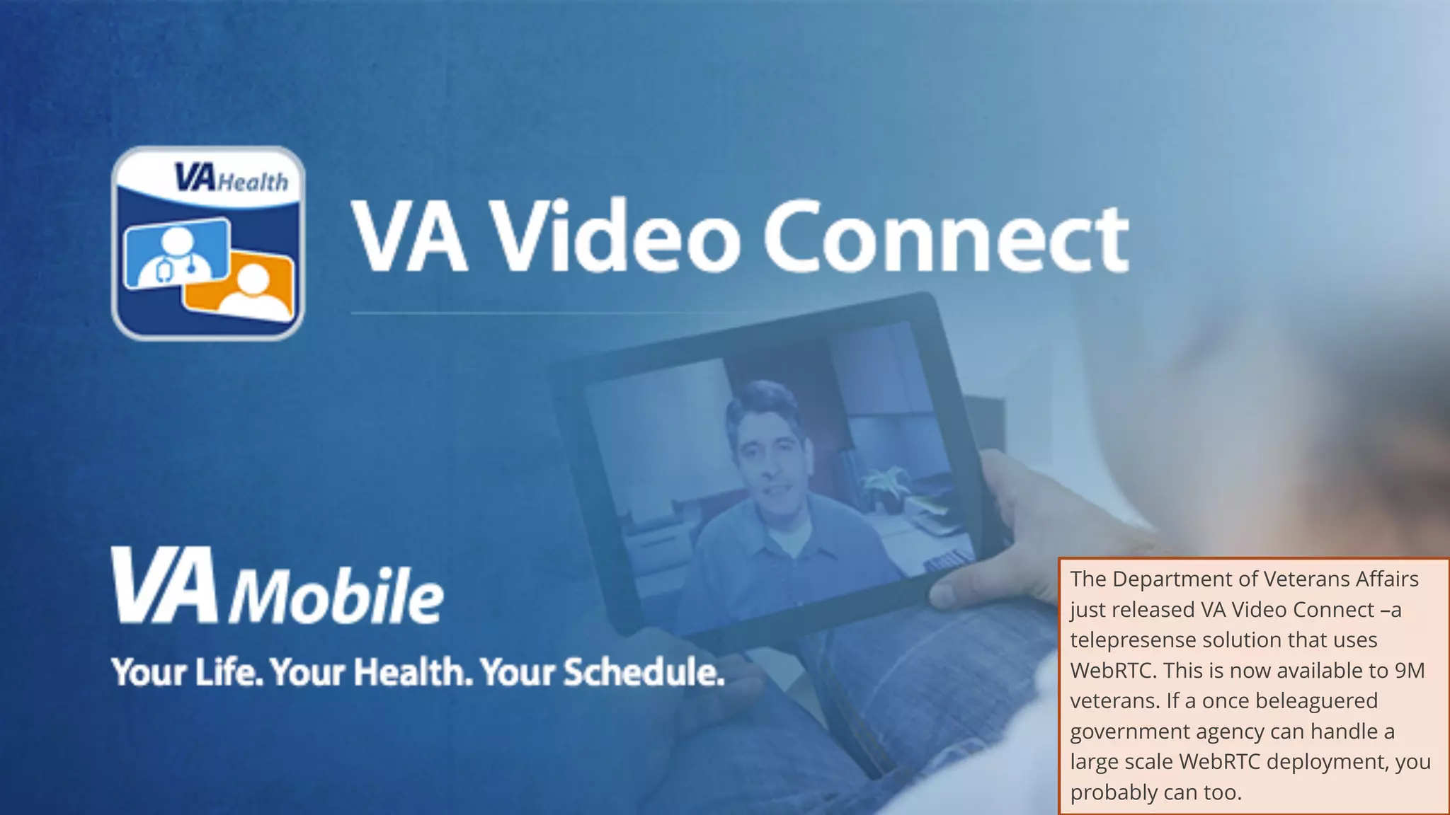 31
The Department of Veterans Affairs
just released VA Video Connect –a
telepresense solution that uses
WebRTC. This is now available to 9M
veterans. If a once beleaguered
government agency can handle a
large scale WebRTC deployment, you
probably can too.
 