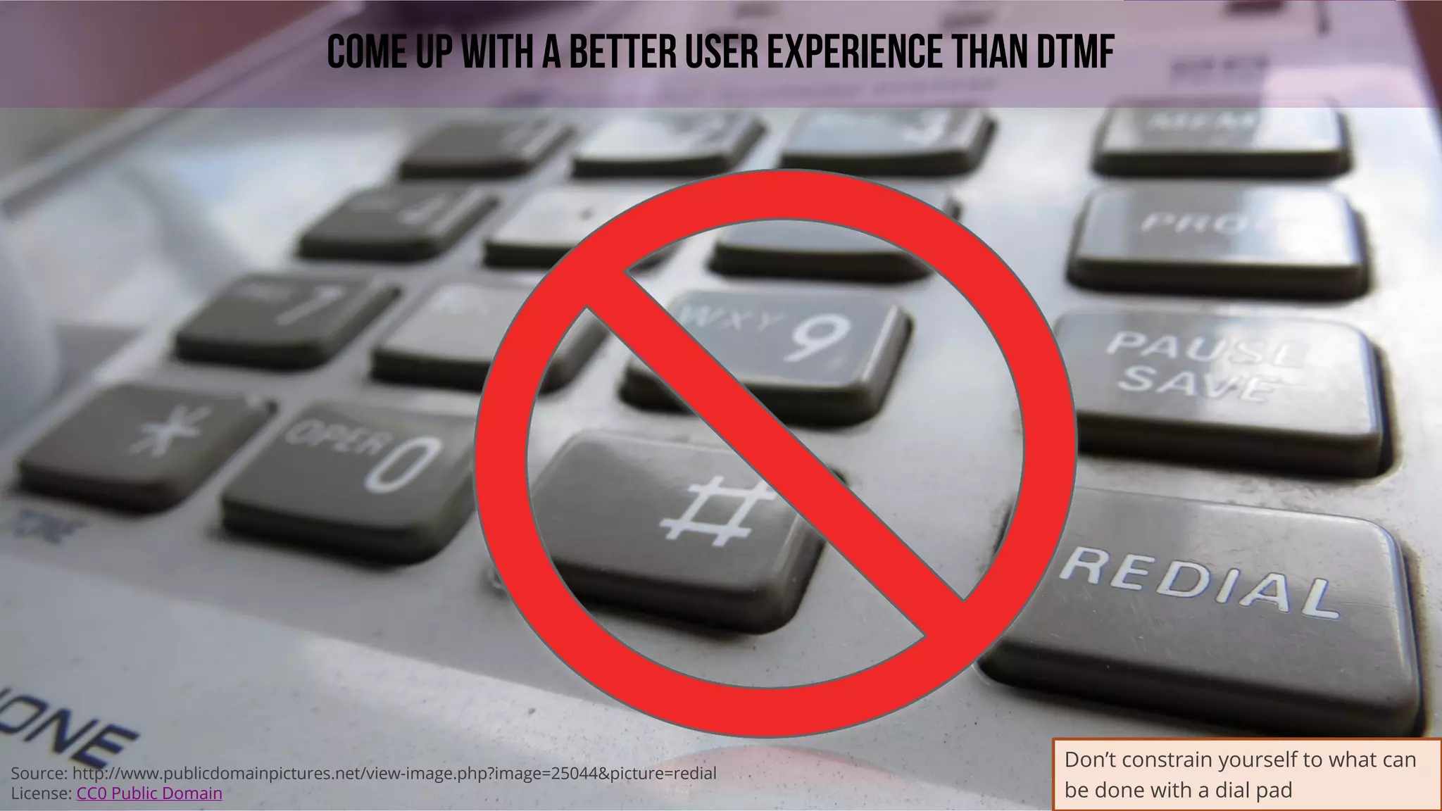 42
COME UP WITH A BETTER USER EXPERIENCE THAN DTMF
Source: http://www.publicdomainpictures.net/view-image.php?image=25044&picture=redial
License: CC0 Public Domain
Don’t constrain yourself to what can
be done with a dial pad
 