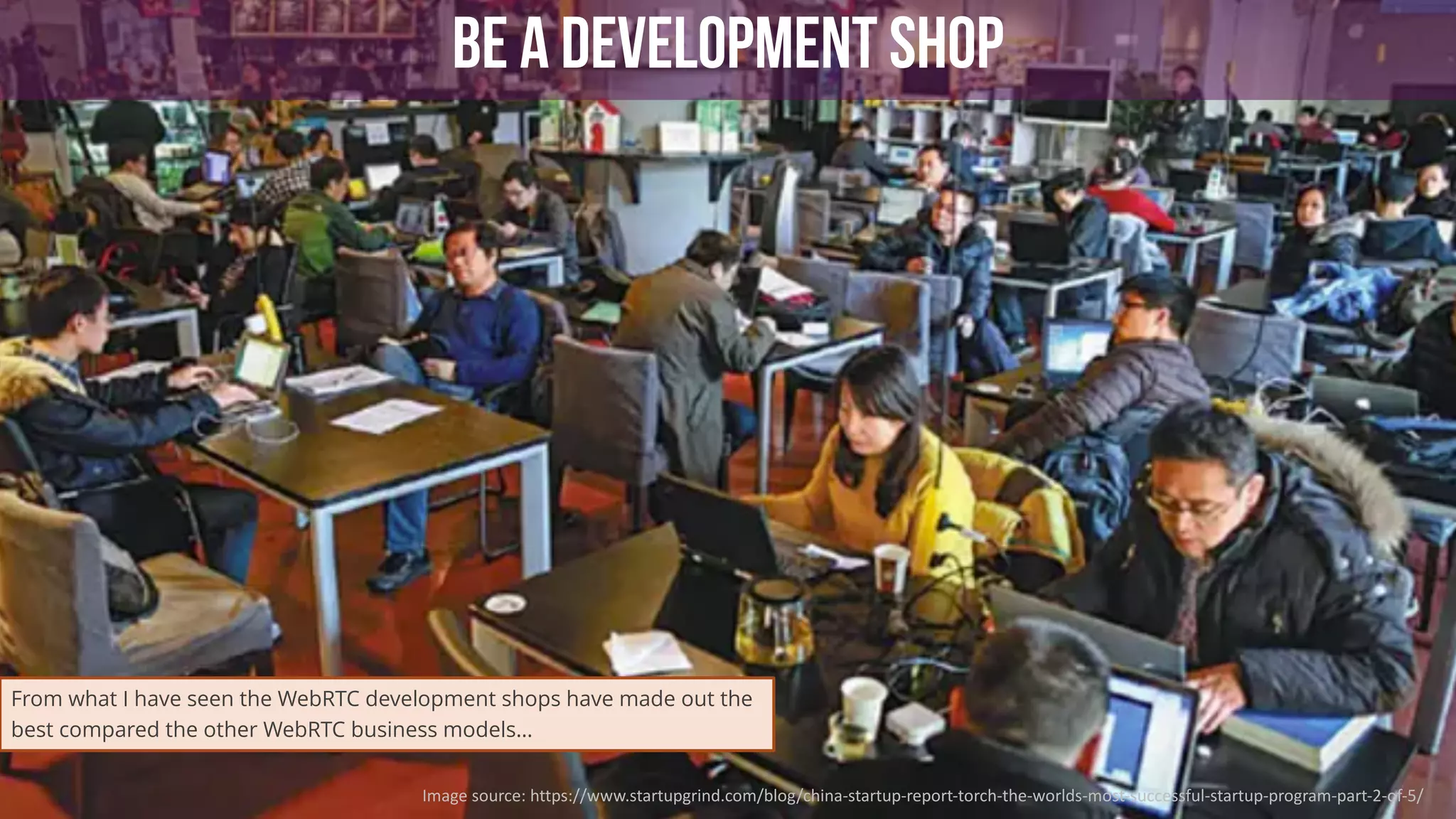 52
BE A DEVELOPMENT SHOP
Image	source:	https://www.startupgrind.com/blog/china-startup-report-torch-the-worlds-most-successful-startup-program-part-2-of-5/
From what I have seen the WebRTC development shops have made out the
best compared the other WebRTC business models…
 