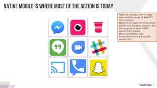 19
NATIVE MOBILE IS WHERE MOST OF THE ACTION IS TODAY
Make no mistake, there is way
more mobile usage of WebRTC
than desktop.
Many of the apps here have both
mobile and desktop support, but
the majority of their traffic
comes from mobile.
Many are mobile-only.
Those that aren’t are usually
mobile first.
 