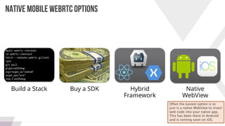 24
NATIVE MOBILE WEBRTC OPTIONS
Build a Stack Buy a SDK Hybrid
Framework
Native
WebView
Often the easiest option is to
just is a native WebView to insert
web code into your native app.
This has been there in Android
and is coming soon on iOS.
 