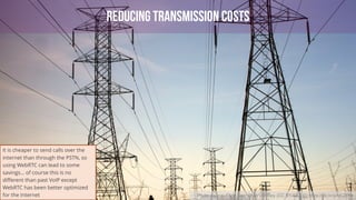 34
REDUCING TRANSMISSION COSTS
Photo source: Flickr user Oran Viriyincy (CC BY-SA 2.0) https://flic.kr/p/bEZR6s
It is cheaper to send calls over the
internet than through the PSTN, so
using WebRTC can lead to some
savings… of course this is no
different than past VoIP except
WebRTC has been better optimized
for the Internet
 