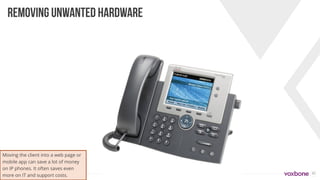 35
REMOVING UNWANTED HARDWARE
Moving the client into a web page or
mobile app can save a lot of money
on IP phones. It often saves even
more on IT and support costs.
 