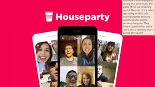 28
Houseparty is an example of
an app that came out of the
ashes of the live-streaming
service Meerkat. It is a video
app (using an MCU style
screen) targeted at young
audiences who want to
remotely hang-out. They
have a couple million active
users after a relatively short
period after launch
 